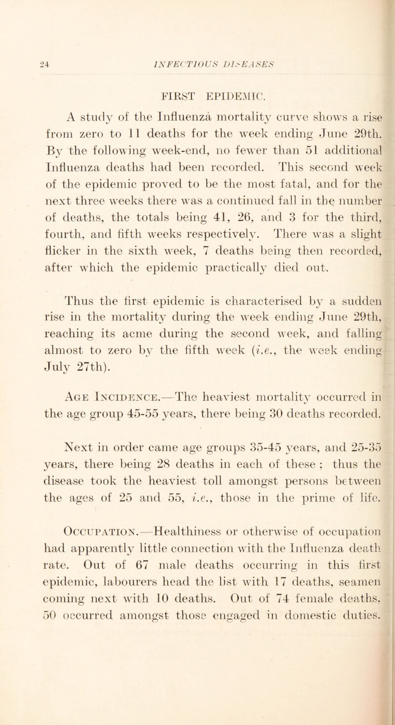 FIRST EPIDEMIC. A study of the Influenza mortality curve shows a rise from zero to 11 deaths for the week ending June 29th. By the following week-end, no few^er than 51 additional Influenza deaths had been recorded. This second week of the epidemic proved to be the most fatal, and for the next three weeks there was a continued fall in the number of deaths, the totals being 41, 26, and 3 for the third, fourth, and fifth weeks respectively. There w^as a slight flicker in the sixth week, 7 deaths being then recorded, after which the epidemic practically died out. Thus the first epidemic is characterised by a sudden rise in the mortality during the w-eek ending June 29th, reaching its acme during the second W'Cek, and falling almost to zero by the fifth week (he., the week ending July 27th). x4ge Incidence.—The heaviest mortalitv occurred in the age group 45-55 years, there being 30 deaths recorded. Next in order came age groups 35-45 A^ears, and 25-35 years, there being 28 deaths in each of these ; thus the disease took the heaviest toll amongst persons betw^een the ages of 25 and 55, he., those in the prime of life. Occupation.—Healthiness or otherw ise of occupation had apparently little connection wdth the Influenza death rate. Out of 67 male deaths occurring in this first epidemic, labourers head the list wdth 17 deaths, seamen coming next wdth 10 deaths. Out of 74 female deaths, 50 occurred amongst those engaged in domestic duties.