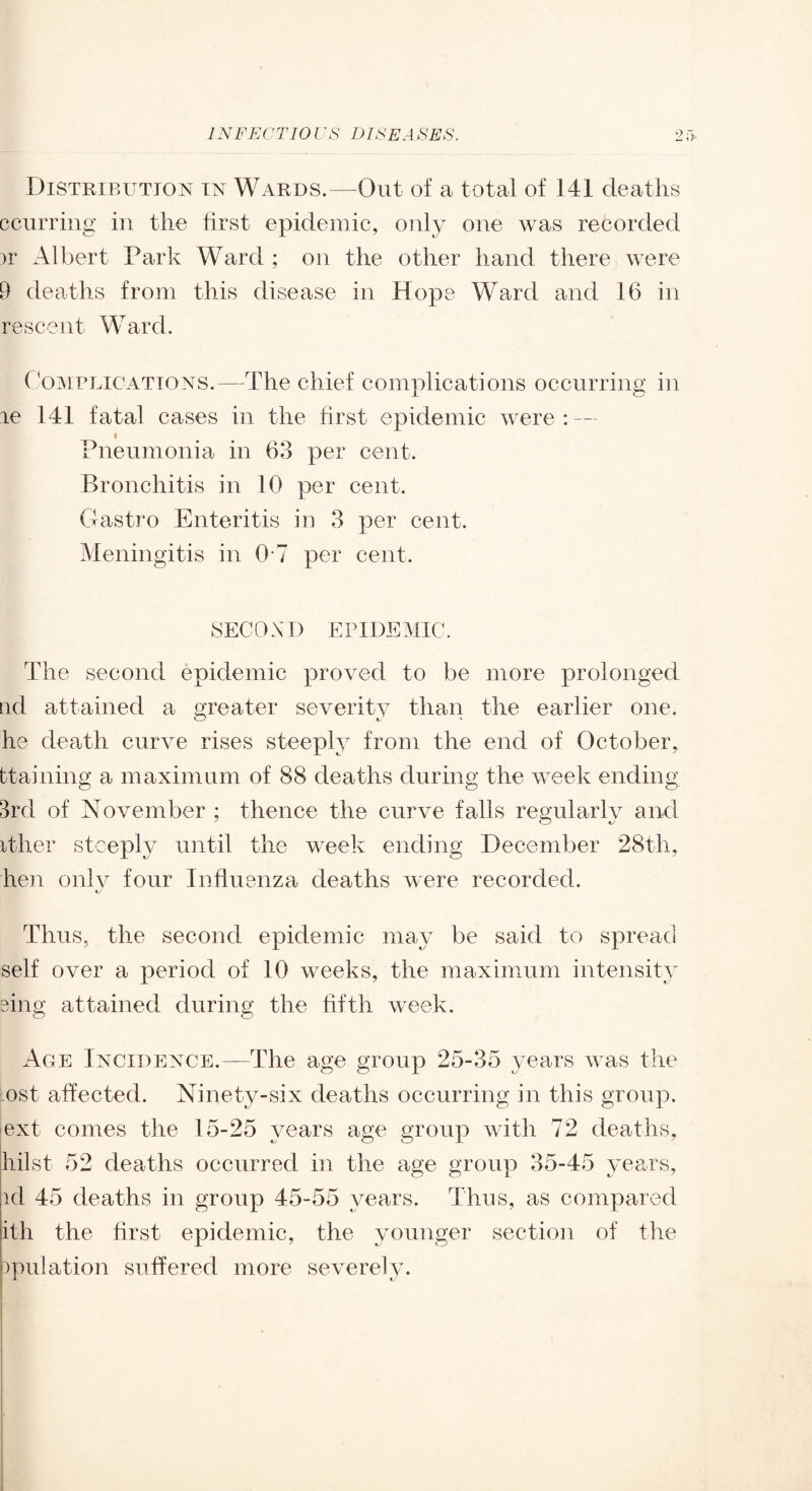 Distribution in Wards.—Out of a total of 141 deaths ccurring in the first epidemic, only one was recorded )r Albert Park Ward ; on the other hand there were 9 deaths from this disease in Hope Ward and 16 in rescent Ward. CommiCATiONS.—The chief complications occurring in le 141 fatal cases in the first epidemic were : — Pneumonia in 63 per cent. Bronchitis in 10 per cent. Gastro Enteritis in 3 per cent. Meningitis in 0-7 per cent. SECOND EPIDEMIC. The second epidemic proved to be more prolonged lid attained a greater severity than the earlier one. he death curve rises steeply from the end of October, btaining a maximum of 88 deaths during the week ending 3rd of November ; thence the curve falls regularly and ither stcepty until the week ending December 28th, he]i onlv four Influenza deaths were recorded. Thus, the second epidemic may be said to spread self over a period of 10 weeks, the maximum intensity sing attained during the hfth week. Ace Incidence.—The age group 25-35 years was the ost affected. Ninety-six deaths occurring in this group. ext comes the 15-25 years age group with 72 deaths, hilst 52 deaths occurred in the age group 35-45 years, id 45 deaths in group 45-55 years. Thus, as compared ith the hrst epidemic, the younger section of the ipulation suffered more severely.