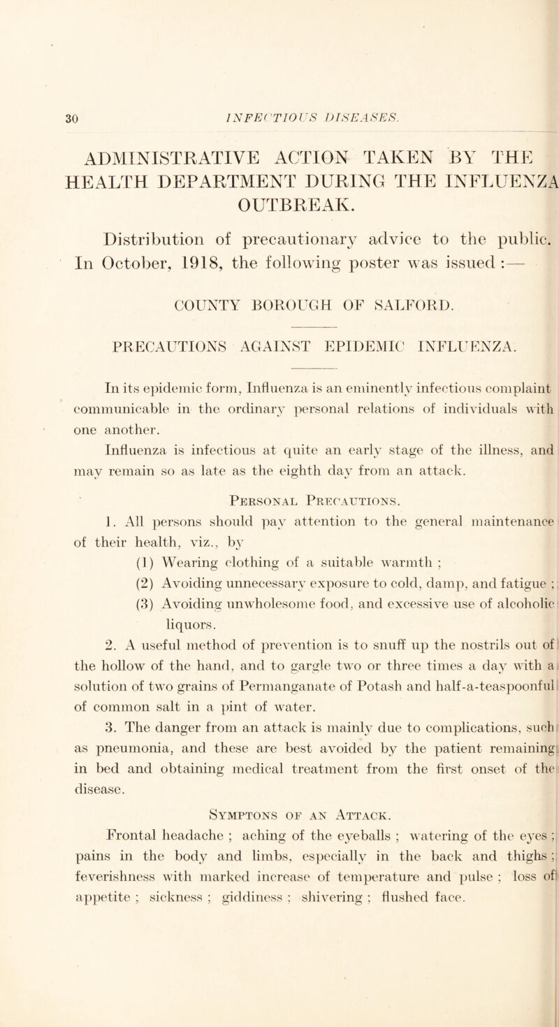 ADMINISTRATIVE ACTION TAKEN BY THE HEALTH DEPARTMENT DURING THE INFLUENZA OUTBREAK. Distribution of precautionar}^ advice to the public. In October, 1918, the following poster was issued :— COUNTY BOROUGH OF SALFORD. PRECAUTIONS AGAINST EPIDEMIC INFLI^ENZA. In its epidemic form, Influenza is an eminently infectious complaint communicable in the ordinary personal relations of individuals with one another. Influenza is infectious at cjuite an early stage of the illness, and may remain so as late as the eighth day from an attack. Personal Precautions. 1. All persons should pay attention to the general maintenance of their health, viz., (1) Wearing clothing of a suitable warjnth ; (2) AAmiding unnecessary exposure to cold, damp, and fatigue ; (3) Avoiding unwholesome food, and excessive use of alcoholic liquors. 2. A useful method of iirevention is to snuff up the nostrils out of: the hollow of the hand, and to gargle two or three times a day with a solution of two grains of Permanganate of Potash and half-a-teaspoonfuh of common salt in a pint of water. 3. The danger from an attack is mainly due to complications, suchi as pneumonia, and these are best avoided by the patient remaining!, in bed and obtaining medical treatment from the first onset of the: disease. Symptons of an Attack. Frontal headache ; aching of the eyeballs ; watering of the eyes ; pains in the body and limbs, especially in the back and thighs ; feverishness with marked increase of temperature and pulse ; loss ofl appetite ; sickness ; giddiness ; shivering ; flushed face.