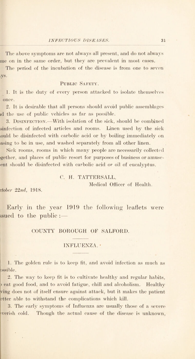 The above symptoms are not always all present, and do not always me on in the same order, bnt they are prevalent in most eases. The period of the incubation of the disease is from one to seven lys. Public Safety. 1. It is the duty of every person attacked to isolate themselves, onee. 2. It is desirable that all persons should avoid public assemblages id the use of public vehicles as far as possible. .3. Disinfection.—With isolation of the sick, should be combined sinfection of infected articles and rooms. Linen used bv the sick lould be disinfected with carbolic acid or by boiling immediately on asing to be in use, and washed separately from all other linen. Sick rooms, rooms in which many people are necessarily collected igether, and places of public resort for purposes of business or amuse- ent should be disinfected ulth carbolic acid or oil of eucalyptus. C. H. TATTERSALL, Medical Officer of Health. ctobe?' 22nd, 1918. Early in the year 1919 the following leaflets were ^sued to the public :— COUNTY BOROUGH OF SALFORD. INFLUENZA. • 1. The golden rule is to keep fit, and avoid infection as much as ossible. 2. The way to keep fit is to cultivate healthy and regular habits, ) eat good food, and to avoid fatigue, chill and alcoholism. Healthy vdng does not of itself ensure against attack, but it makes the patient etter able to withstand the complications which kill. 3. The early symptoms of Influenza are usually those of a severe ‘verish cold. Though the actual cause of the disease is unknown,.