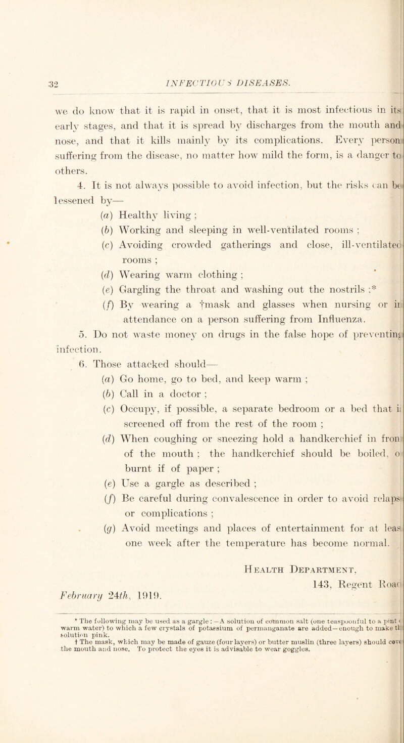 we do know that it is rapid in onset, that it is most infectious in its early stages, and that it is spread by discharges from the mouth and- nose, and that it kills mainl}^ by its complications. Every persom suffering from the disease, no matter how mild the form, is a danger to- others. 4. It is not always possible to avoid infection, but the risks can be> lessened by— {a) Healthy living ; (6) Working and sleeping in well-ventilated rooms ; (c) Avoiding crowded gatherings and close, ill-ventilateo rooms ; (d) Wearing warm clothing ; (e) Gargling the throat and washing out the nostrils A (/) By wearing a tmask and glasses Avhen nursing or iii attendance on a person suffering from Influenza. 5. Do not waste mone^^ on drugs in the false hope of preventing infection. 6. Those attacked should— {a) Go home, go to bed, and keep warm ; (6) Call in a doctor ; (c) Occupjg if possible, a separate bedroom or a bed that i; screened off from the rest of the room ; (d) When coughing or sneezing hold a handkerchief in fronr of the mouth ; the handkerchief should be boiled, o burnt if of paper ; (e) Use a gargle as described ; (/) Be careful during convalescence in order to avoid relapsi: or complications ; {g) Avoid meetings and places of entertainment for at leas one week after tlie temperature has become normal. February 1919. Health Department, 143, Regent Roaf The following may be used as a gargle : — A solution of common salt (one teaspoonful to a pint < warm water) to which a few crystals of potassium of permanganate are added—enough to make th: solution pink. t The mask, which may be made of gauze (four layers) or butter muslin (three layers) should ceve' the mouth and nose. To protect the eyes it is advisable to wear goggles.