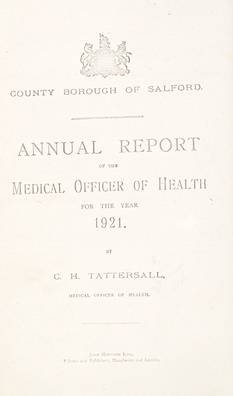 COUNTY SALFORD. BOROUGH OF for the year 1921. C. H. TATTERSALL, MEDICAL OFFICER OF HEALTH. John Hkywood Ltd., and Publishers., Manchester and London. F. inters