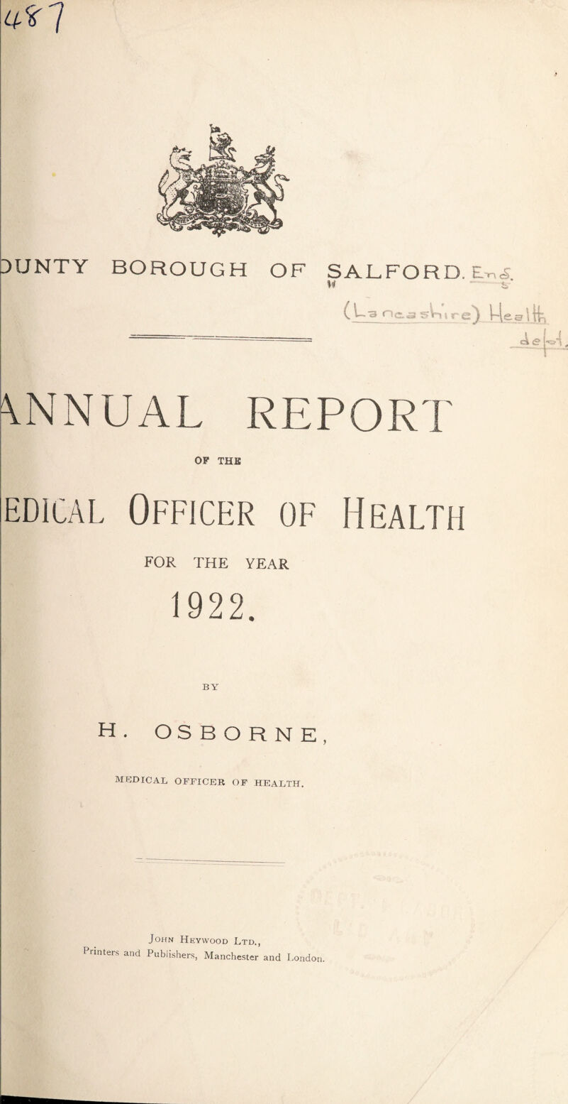 4*7 3UNTY BOROUGH OF SALFORD. M ( 1-3 n&a gh nr e) l-[ee I tK \NNUAL REPORT OF THE edical Officer of Health FOR THE YEAR 1922. H. OSBORNE, MEDICAL OFFICER OF HEALTH. John Heyyvood Ltd., Printers and Publishers, Manchester and London.