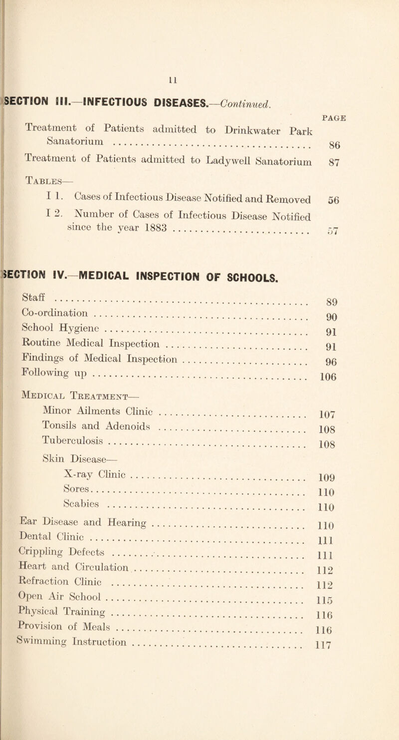 SECTION III.—INFECTIOUS DISEA8ES.—Continued. PAGE Treatment of Patients admitted, to Drinkwater Park Sanatorium . gg Treatment of Patients admitted to Lady well Sanatorium 87 Tables— I 1. Cases of Infectious Disease Notified and Removed 56 I 2. Number of Cases of Infectious Disease Notified since the year 1883 . 77 SECTION !V.—MEDICAL INSPECTION OF SCHOOLS. Staff . Co-ordination. School Hygiene. Routine Medical Inspection. Findings of Medical Inspection. Following up. Medical Treatment— Minor Ailments Clinic. Tonsils and Adenoids .. Tuberculosis. Skin Disease— X-ray Clinic. Sores. Scabies . Ear Disease and Hearing. Dental Clinic. Crippling Defects .■. Heart and Circulation. Refraction Clinic . Open Air School. Physical Training. Provision of Meals. Swimming Instruction. 89 90 91 91 96 106 107 108 108 109 110 110 110 111 111 112 112 115 116 116 117