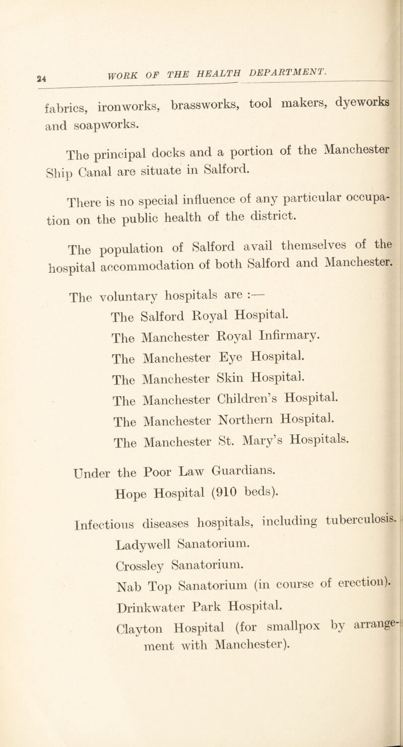 fabrics, ironworks, brassworks, tool makers, dyeworks and soapworks. The principal docks and a portion of the Manchester Ship Canal are situate in Salford. There is no special influence of any particular occupa¬ tion on the public health of the district. The population of Salford avail themselves of the hospital accommodation of both Salford and Manchester. The voluntary hospitals are :— The Salford Royal Hospital. The Manchester Royal Infirmary. The Manchester Eye Hospital. The Manchester Skin Hospital. The Manchester Children's Hospital. The Manchester Northern Hospital. The Manchester St. Mary’s Hospitals. Under the Poor Law Guardians. Hope Hospital (910 beds). Infectious diseases hospitals, including tuberculosis. Lady well Sanatorium. Crossley Sanatorium. Nab Top Sanatorium (in course of erection). Hrinkwater Park Hospital. Clayton Hospital (for smallpox by arrange¬ ment with Manchester).