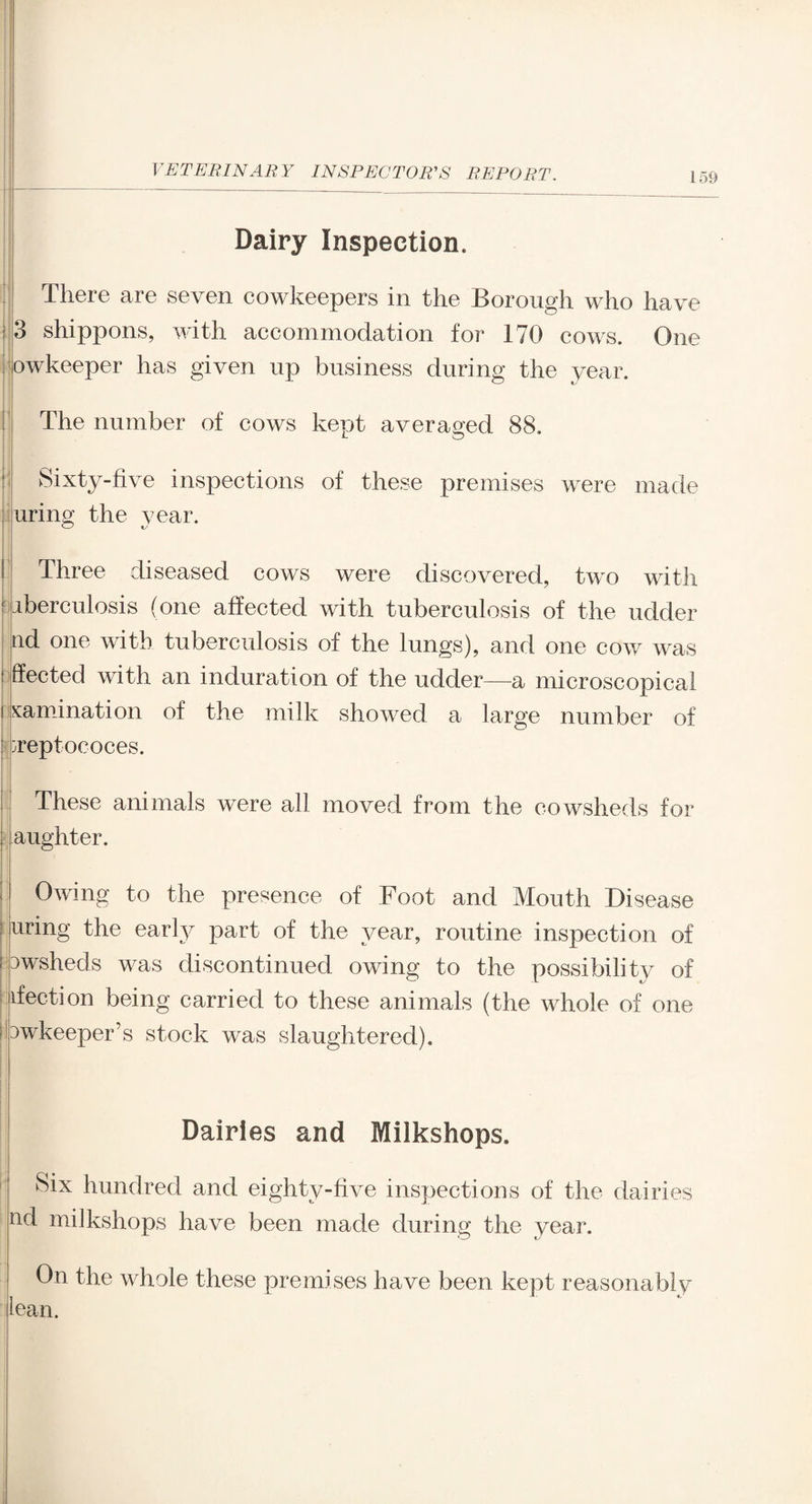 Dairy Inspection. There are seven cowkeepers in the Borough who have 3 shippons, with accommodation for 170 cows. One owkeeper has given up business during the year. The number of cows kept averaged 88. Sixty-five inspections of these premises were made uring the year. Three diseased cows were discovered, two with iberculosis (one affected with tuberculosis of the udder nd one with tuberculosis of the lungs), and one cow was ffected with an induration of the udder—a microscopical lamination of the milk showed a large number of ^reptococes. These animals were all moved from the cowsheds for aughter. Owing to the presence of Foot and Mouth Disease uring the early part of the year, routine inspection of : Dwsheds was discontinued owing to the possibility of ifection being carried to these animals (the whole of one owkeeper’s stock was slaughtered). Dairies and Milkshops. Six hundred and eighty-five inspections of the dairies nd milkshops have been made during the vear. On the whole these premises have been kept reasonably lean.