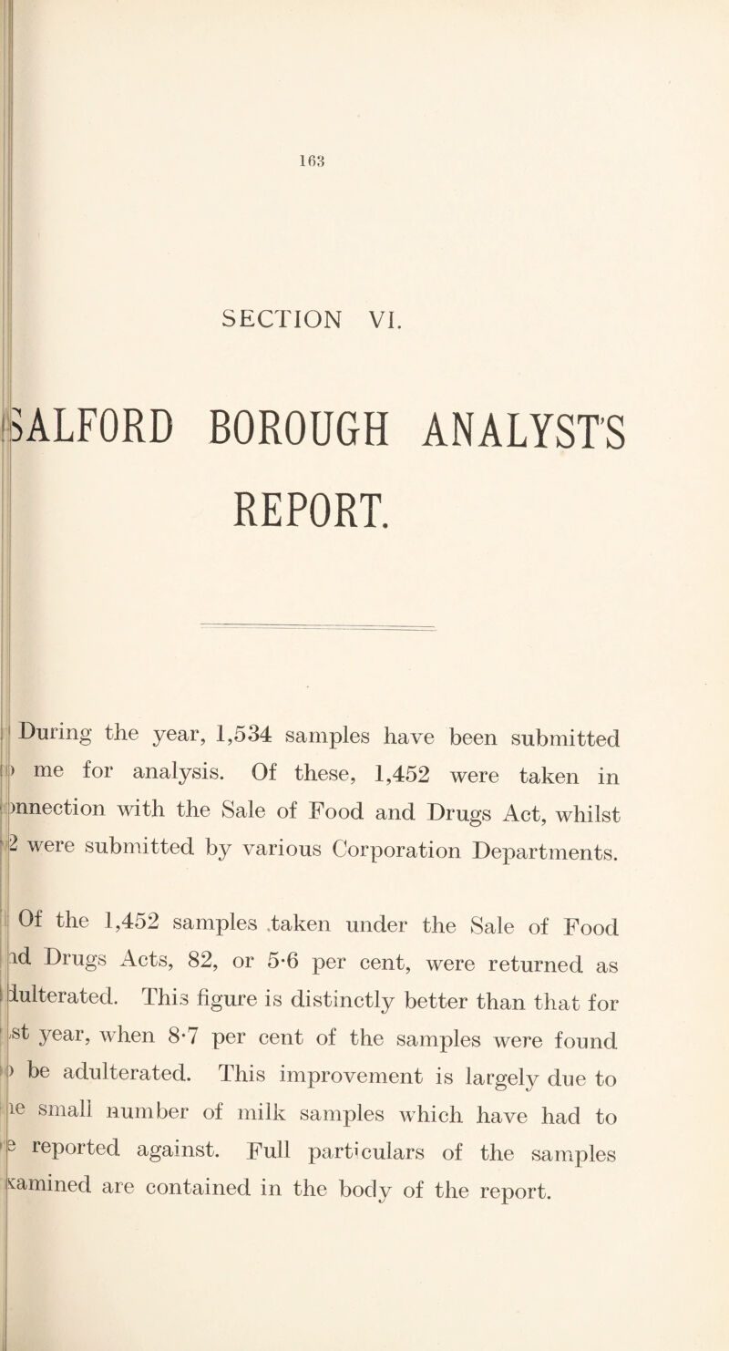 1(53 SECTION VI. SALFORD BOROUGH ANALYST'S REPORT. During the year, 1,534 samples have been submitted > me for analysis. Of these, 1,452 were taken in )nnection with the Sale of Food and Drugs Act, whilst l were submitted by various Corporation Departments. Of the 1,452 samples taken under the Sale of Food id Drugs Acts, 82, or 5*6 per cent, were returned as iuIterated. This figure is distinctly better than that for ^t year, when 8*7 per cent of the samples were found i be adulterated. This improvement is largely due to ie small number of milk samples which have had to 3 reported against. Full particulars of the samples cammed are contained in the body of the report.