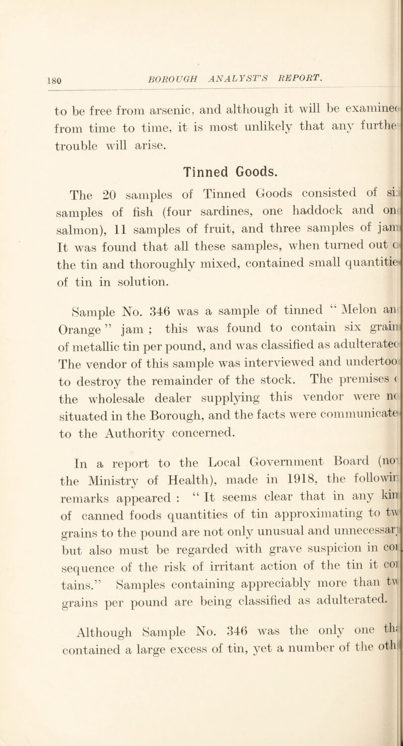 to be free from arsenic, and although it will be examinee from time to time, it is most unlikely that any furthe trouble will arise. Tinned Goods. The 20 samples of Tinned Goods consisted of si: samples of fish (four sardines, one haddock and on salmon), 11 samples of fruit, and three samples of jam It was found that all these samples, when turned out o the tin and thoroughly mixed, contained small quantities of tin in solution. Sample No. 346 was a sample of tinned “ Melon an Orange ” jam ; this was found to contain six grain of metallic tin per pound, and was classified as adulterated The vendor of this sample was interviewed and undertoo to destroy the remainder of the stock. The premises ( the wholesale dealer supplying this vendor were nc situated in the Borough, and the facts were communicate to the Authority concerned. In a report to the Local Government Board (no1 the Ministry of Health), made in 1918, the folio win remarks appeared : “It seems clear that in any kin of canned foods quantities of tin approximating to tw grains to the pound are not only unusual and unnecessari but also must be regarded with grave suspicion in coi sequence of the risk of irritant action of the tin it coi tains.” Samples containing appreciably more than tv- grains per pound are being classified as adulterated. Although Sample No. 346 was the only one thi contained a large excess of tin, yet a number of the othi