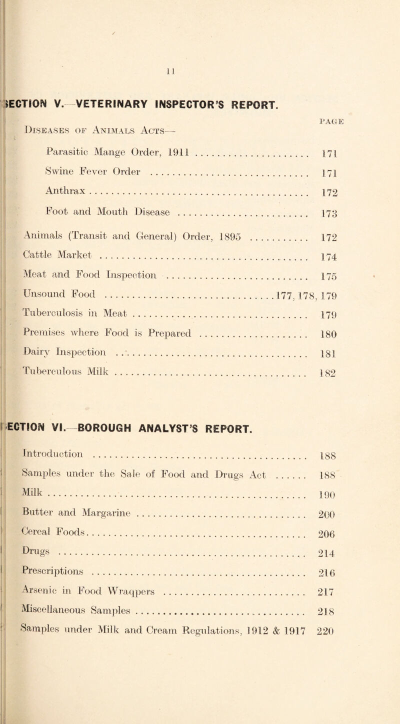PAGE SECTION V.—VETERINARY INSPECTOR’S REPORT. Diseases of Animals Acts— ( Parasitic Mange Order, 1911. 171 Swine Fever Order . J71 Anthrax. 172 Foot and Mouth Disease . 173 Animals (Transit and General) Order, 1895 . 172 Cattle Market . 174 Meat and Food Inspection . 175 Unsound Food .177 178.179 Tuberculosis in Meat. 179 Premises where Food is Prepared . 180 Dairy Inspection . .*. 181 Tuberculous Milk. 182 i ECTION VI.—BOROUGH ANALYST’S REPORT. Introduction . 188 Samples under the Sale of Food and Drugs Act . 188 Milk. 190 Butter and Margarine. 200 Cereal Foods. 206 Drugs . 214 Prescriptions . 216 Arsenic in Food Wraqpers . 217 Miscellaneous Samples. 218 Samples under Milk and Cream Regulations, 1912 & 1917 220