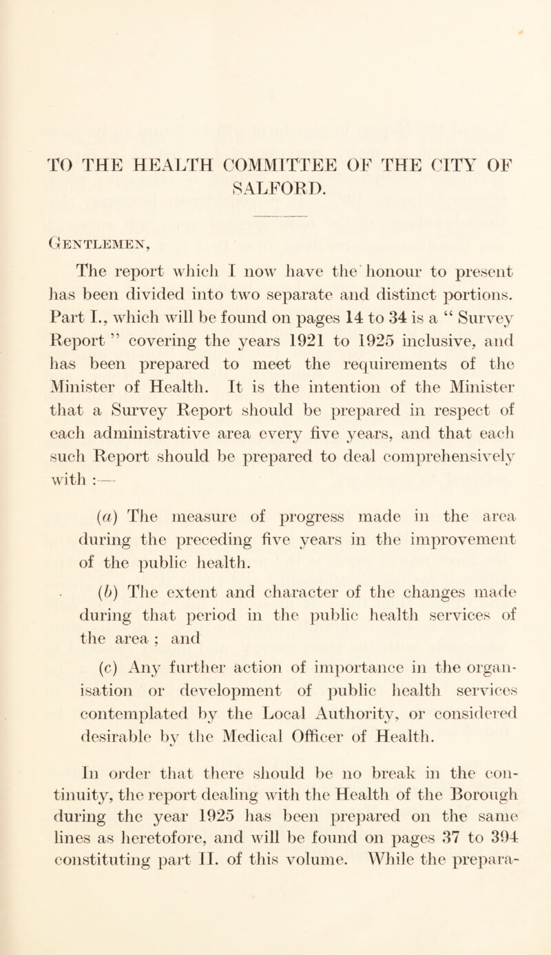 TO THE HEALTH COMMITTEE OF THE CITY OF SALFORD. Gentlemen, The report which I now have the honour to present has been divided into two separate and distinct portions. Part I., which will be found on pages 14 to 34 is a “ Survey Report ” covering the years 1921 to 1925 inclusive, and has been prepared to meet the requirements of the Minister of Health. It is the intention of the Minister that a Survey Report should be prepared in respect of each administrative area every five years, and that each such Report should be prepared to deal comprehensively with :— (a) The measure of progress made in the area during the preceding five years in the improvement of the public health. (b) The extent and character of the changes made during that period in the public health services of the area ; and (c) Any further action of importance in the organ¬ isation or development of public health services contemplated by the Local Authority, or considered desirable by the Medical Officer of Health. In order that there should be no break in the con¬ tinuity, the report dealing with the Health of the Borough during the year 1925 has been prepared on the same lines as heretofore, and will be found on pages 37 to 394