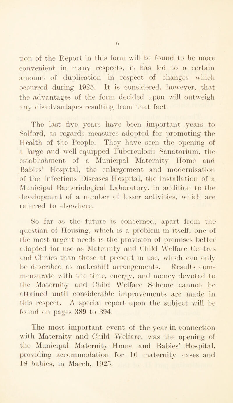 G tion of the Report in this form will be found to be more convenient in many respects, it has led to a certain amount of duplication in respect of changes which occurred during 1925. It is considered, however, that the advantages of the form decided upon will outweigh any disadvantages resulting from that fact. The last five years have been important years to Salford, as regards measures adopted for promoting the Health of the People. They have seen the opening of a large and well-equipped Tuberculosis Sanatorium, the establishment of a Municipal Maternity Home and Babies’ Hospital, the enlargement and modernisation of the Infectious Diseases Hospital, the installation of a Municipal Bacteriological Laboratory, in addition to the development of a number of lesser activities, which are referred to elsewhere. So far as the future is concerned, apart from the question of Housing, which is a problem in itself, one of the most urgent needs is the provision of premises better adapted for use as Maternity and Child Welfare Centres and Clinics than those at present in use, which can only be described as makeshift arrangements. Results com¬ mensurate with the time, energv, and money devoted to the Maternity and Child Welfare Scheme cannot be attained until considerable improvements are made in this respect. A special report upon the subject will be found on pages 389 to 394. The most important event of the year in connection with Maternity and Child Welfare, was the opening of the Municipal Maternity Home and Babies’ Hospital, providing accommodation for 10 maternity cases and