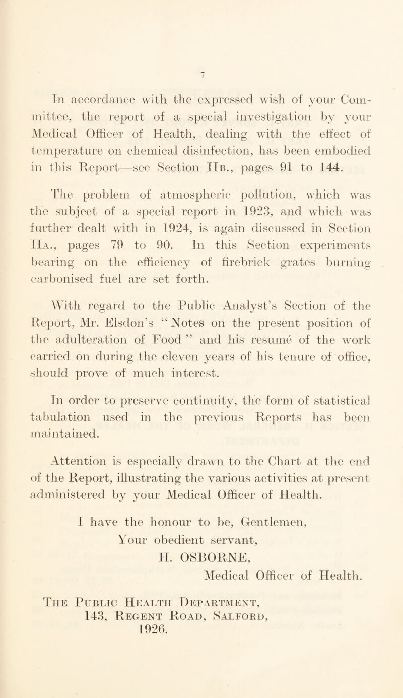 In accordance with the expressed wish of your Com¬ mittee, the report of a special investigation by your Medical Officer of Health, dealing with the effect of temperature on chemical disinfection, has been embodied in this Report—-see Section Hb., pages 91 to 144. The problem of atmospheric pollution, which was the subject of a special report in 1923, and which was further dealt with in 1924, is again discussed in Section Ha., pages 79 to 90. In this Section experiments bearing on the efficiency of firebrick grates burning carbonised fuel are set forth. With regard to the Public Analyst’s Section of the Report, Mr. Elsdon’s “Notes on the present position of tlie adulteration of Food and his resume of the work carried on during the eleven years of his tenure of office, should prove of much interest. In order to preserve continuity, the form of statistical tabulation used in the previous Reports has been maintained. Attention is especially drawn to the Chart at the end of the Report, illustrating the various activities at present administered by your Medical Officer of Health. I have the honour to be, Gentlemen, Your obedient servant, H. OSBORNE, Medical Officer of Health. The Public Health Department, 143, Regent Road, Salford,