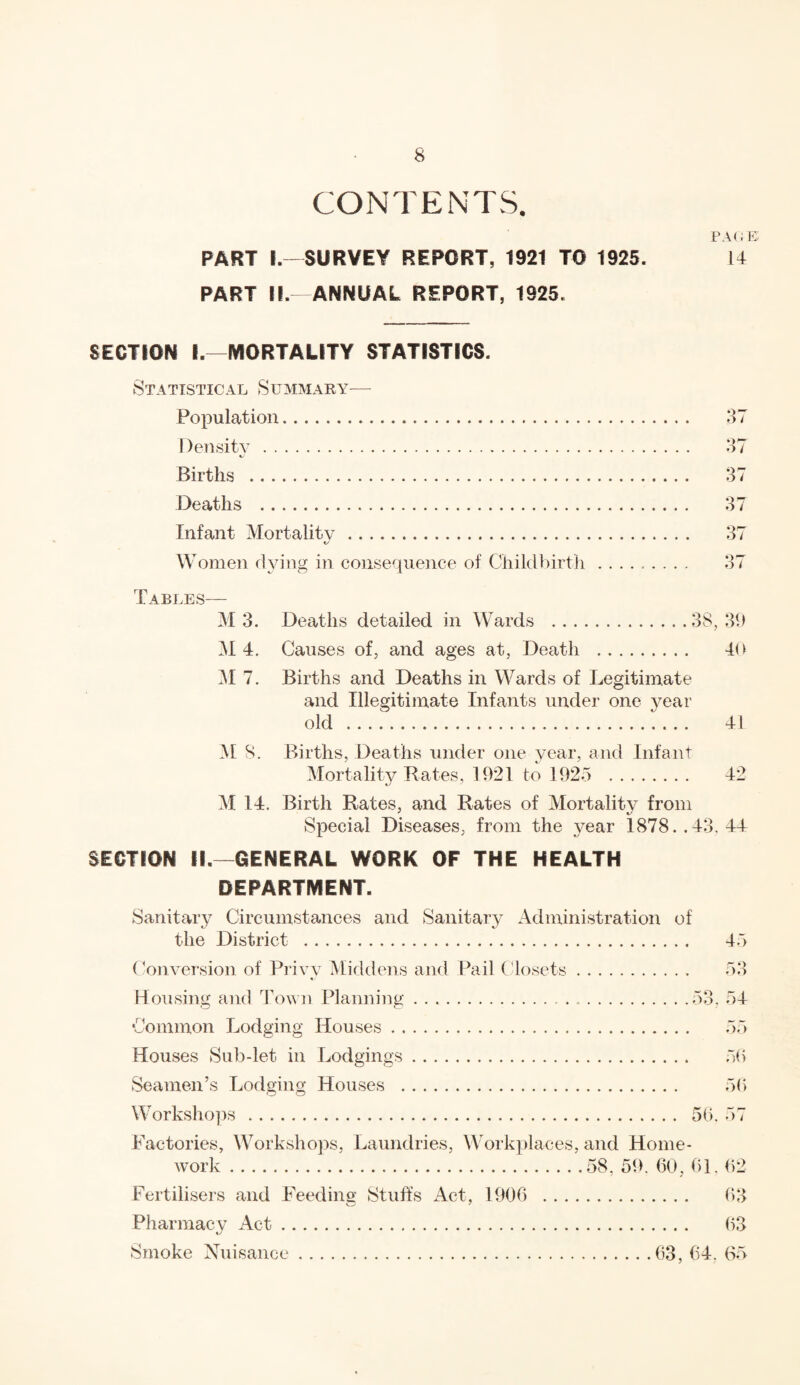 CONTENTS. PART I.—SURVEY REPORT, 1921 TO 1925. PART H.—ANNUAL REPORT, 1925. page: 14 SECTION I.—MORTALITY STATISTICS. Statistical Summary— Population. Density. Births . Deaths . 3 / 37 37 Infant Mortality. 37 W omen dying in consequence of Childbirth. 37 Tables— M3. Deaths detailed in Wards .38,39 M 4. Causes of, and ages at, Death . 40 M 7. Births and Deaths in Wards of Legitimate and Illegitimate Infants under one year old . 41 M 8. Births, Deaths under one year, and Infant Mortality Rates, 1921 to 1925 . 42 M 14. Birth Rates, and Rates of Mortality from Special Diseases, from the year 1878..43. 44 SECTION II. GENERAL WORK OF THE HEALTH DEPARTMENT. Sanitary Circumstances and Sanitary Administration of the District . 45 Conversion of Privy Middens and Pail Closets Q Do Housing and Town Planning.53. 54 Common Lodging Houses. 55 Houses Sub-let in Lodgings. 5b Seamen’s Lodging Houses . 50 Workshops. 50, 57 Factories, Workshops, Laundries, Workplaces, and Home¬ work .58, 59. 60, 01. 62 Fertilisers and Feeding Stuffs Act, 1906 . 63 Pharmacy Act. 63 Smoke Nuisance.63, 64. 65