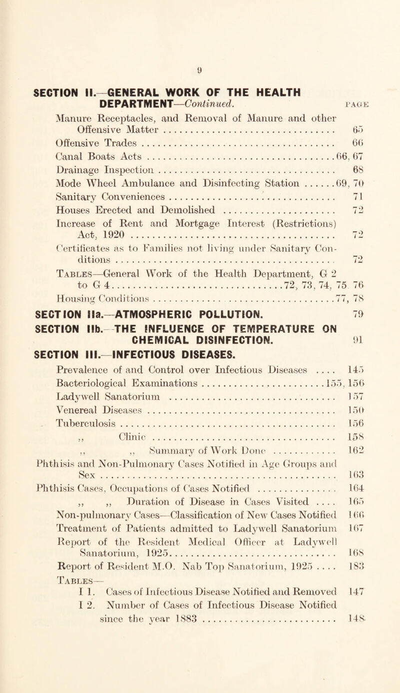 SECTION II.-—GENERAL WORK OF THE HEALTH D E PA RTM E NT—Continued. Manure Receptacles, and Removal of Manure and other Offensive Matter. Offensive Trades. Canal Boats Acts. Drainage Inspection. Mode Wheel Ambulance and Disinfecting Station. Sanitary Conveniences. Houses Erected and Demolished . Increase of Rent and Mortgage Interest (Restrictions) Act, 1920 . Certificates as to Families not living under Sanitary Con¬ ditions . PAGE 65 66 66. 67 68 69, 70 71 72 72 Tables—General Work of the Health Department, G 2 to G4.72, 73,74, 75 76 Housing Conditions.77, 78 SECTION Ha.—ATMOSPHERIC POLLUTION. 79 SECTION lib. THE INFLUENCE OF TEMPERATURE ON CHEMICAL DISINFECTION. 91 SECTION III.—INFECTIOUS DISEASES. Prevalence of and Control over Infectious Diseases .... 145 Bacteriological Examinations.. 155. 156 Lady well Sanatorium . 157 Venereal Diseases... 150 Tuberculosis. 156 ,, Clinic . 158 ,, Summary of Work Done .162 Phthisis and Non-Pulmonary Cases Notified in Age Groups and Sex. 163 Phthisis Cases, Occupations of Cases Notified . 164 ,, ,, Duration of Disease in Cases Visited .... 165 Non-pulmonary Cases—Classification of New Cases Notified 166 Treatment of Patients admitted to Lady well Sanatorium 167 Report of the Resident Medical Officer at Ladywel) Sanatorium, 1925. 168 Report of Resident M.O. Nab Top Sanatorium, 1925 .... 183 Tables— I 1. Cases of Infectious Disease Notified and Removed 147 I 2. Number of Cases of Infectious Disease Notified since the year 1883 . 148-
