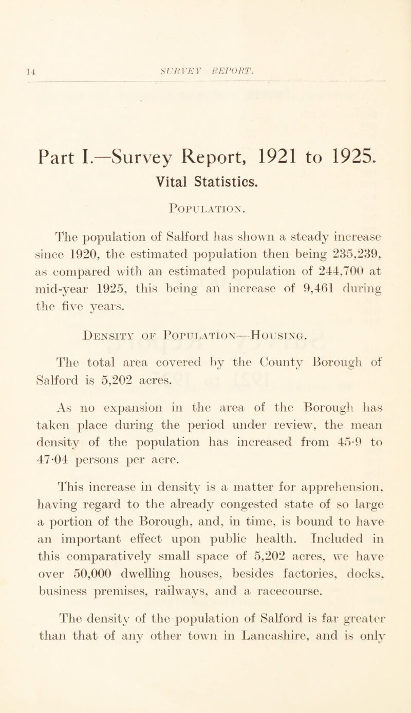 Part I.—Survey Report, 1921 to 1925. Vital Statistics. Population. The population of Salford lias shown a steady increase since 1920, the estimated population then being 235,239, as compared with an estimated population of 244,700 at mid-year 1925, this being an increase of 9,461 during the five years. Density of Population—Housing. The total area covered by the County Borough of Salford is 5,202 acres. As no expansion in the area of the Borough has taken place during the period under review, the mean density of the population has increased from 45*9 to 47*04 persons per acre. This increase in density is a matter for apprehension, having regard to the already congested state of so large a portion of the Borough, and, in time, is bound to have an important effect upon public health. Included in this comparatively small space of 5,202 acres, we have over 50,000 dwelling houses, besides factories, docks, business premises, railways, and a racecourse. The density of the population of Salford is far greater than that of any other town in Lancashire, and is only