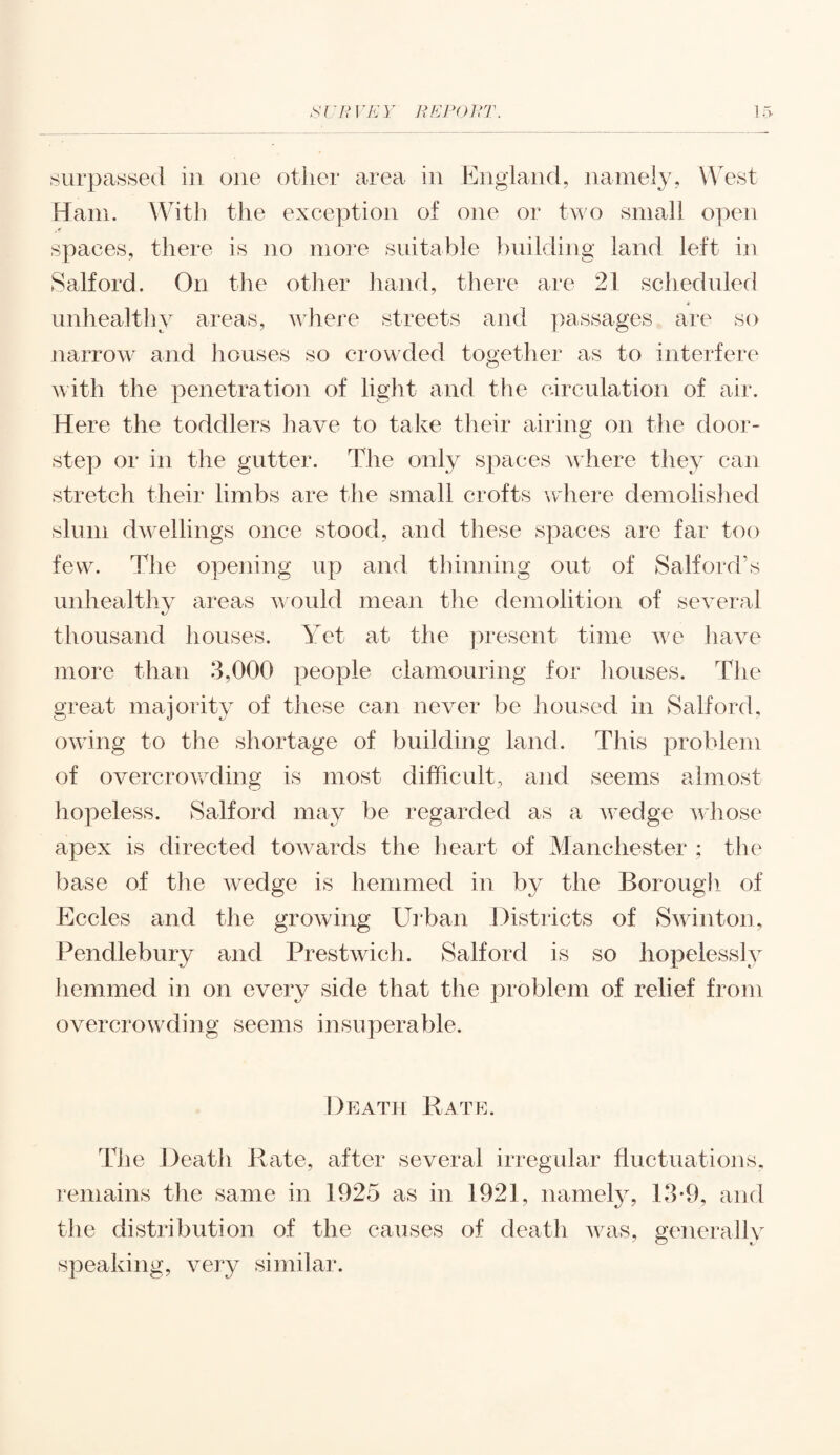 surpassed in one other area in England, namely, West Ham. With the exception of one or two small open spaces, there is no more suitable building land left in Salford. On the other hand, there are 21 scheduled unhealthy areas, where streets and passages are so narrow and houses so crowded together as to interfere with the penetration of light and the circulation of air. Here the toddlers have to take their airing on the door- step or in the gutter. The only spaces where they cau stretch their limbs are the small crofts where demolished slum dwellings once stood, and these spaces are far too few. The opening up and thinning out of Salford’s unhealthy areas would mean the demolition of several thousand houses. Yet at the present time we have more than 3,000 people clamouring for houses. The great majority of these can never be housed in Salford, owing to the shortage of building land. This problem of overcrowding is most difficult, and seems almost hopeless. Salford may be regarded as a wedge whose apex is directed towards the heart of Manchester ; the base of the wedge is hemmed in by the Borough of Eccles and the growing Urban Districts of S want on, Pendlebury and Prestwieh. Salford is so hopelessly hemmed in on every side that the problem of relief from overcrowding seems insuperable. Death Rate. The Death Rate, after several irregular fluctuations, remains the same in 1925 as in 1921, namely, 13*9, and the distribution of the causes of death Avas, generally speaking, very similar.