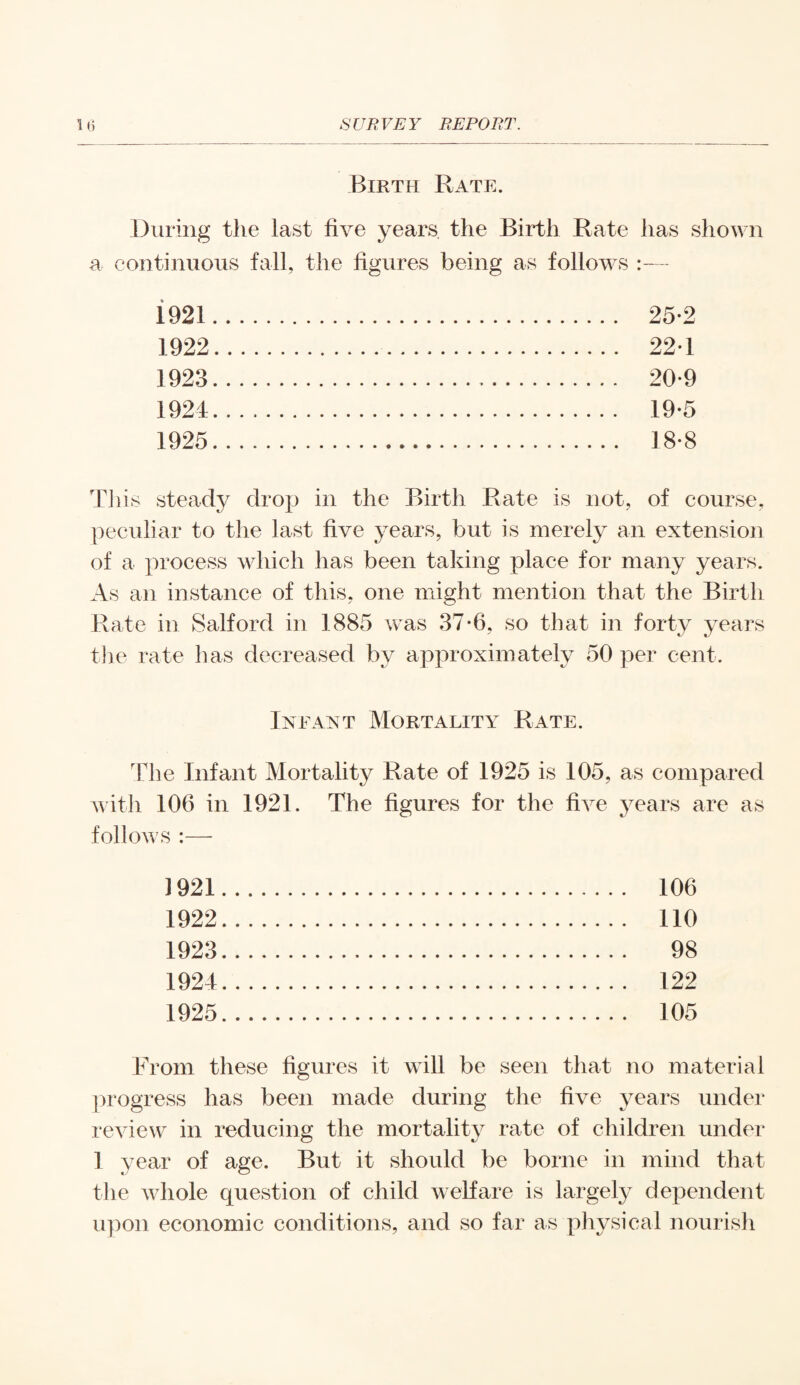 Birth Rate. During the last five years the Birth Rate has shown a continuous fall, the figures being as follows :— 1921 1922 1923 1924 1925 25-2 221 20-9 19-5 18-8 This steady drop in the Birth Rate is not, of course, peculiar to the last five years, but is merely an extension of a process which has been taking place for many years. As an instance of this, one might mention that the Birth Rate in Salford in 1885 was 37*6, so that in forty years tire rate has decreased by approximately 50 per cent. Infant Mortality Rate. The Infant Mortality Rate of 1925 is 105, as compared with 106 in 1921. The figures for the five years are as follows :—• ] 921 1922 1923 1924 1925 106 110 98 122 105 From these figures it will be seen that no material progress has been made during the five years under review in reducing the mortality rate of children under 1 year of age. But it should be borne in mind that the whole question of child welfare is largely dependent upon economic conditions, and so far as physical nourish