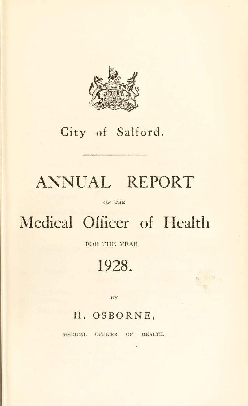 City of Salford. ANNUAL REPORT OF THE Medical Officer of Health FOR THE YEAR 1928. H. OSBORNE, MEDICAL OFFICER OF HEALTH.