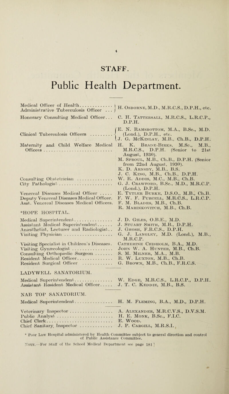 i STAFF. Public Health Department. Medical Officer of Health. Administrative Tuberculosis Officer , . Honorary Consulting Medical Officer. . I H. Osborne, M.D., M.R.C.S., D.P.H., etc. C. H. Tattersael, M.R.C.S., L.R.C.P., D.P.H. fE. N. Ramsbottom, M.A., B.Sc., M.D. Clinical Tuberculosis Officers .I (Lend.), D.P.H., etc. (j. G. McKinlay, M.B.. Ch.B., D.P.H. Maternity and Child Welfare Medical Officeis . Consulting Obstetrician . City Pathologist. Venereal Diseases Medical Officer. Deput y Venereal Diseases Medical Officer. Asst. Venereal Diseases Medical Officeis. *HOPE HOSPITAL. Medical Superintendent. Assistant Medical Superintendent. Anaesthetist, Lecturer and Radiologist.. Visiting Physician. ’ Visiting Specialist in Children's Diseases. Visiting Gynaecologist. Consulting Orthopaedic Surgeon. Resident Medical Officer. Resident Surgical Officer . H. K. Brade-Birks. M.Sc., M.B., M.R.C.S., D.P.H. (Senior to 21st August, 1930). M. Sproul, M.B., Ch.B., D.P.H. (Senior from 22nd August, 1930). K. D. Arnsby, M.B., B.S. J. C. King, M.B., Ch.B., D.P.H. W. R. Addis, M.C., M.B., Ch.B. G. J. Crawford, B.Sc., M.D., M.R.C.P. (Lond.), D.P.H. E. Tytler Burke, D.S.O., M.B., Ch.B. F. W. F. Purcell, M.R.C.S., L.R.C.P. F. M. Blades, M.B., Ch.B. R. Marinkovitch, M.B., Ch.B. J. D. Giles, O.B.E., M.D. J. Stuart Smith, M.B., D.P.H. J. Ghosh, F.R.C.S., D.P.H. G. J. Langley, M.D. (Lond.), M.B., M.R.C.P. Catherine Chisholm, B.A., M.D. John W. A. Hunter, M.B., Ch.B. S. M. Milner, M.A., M.B. R. W. Luxton, M.B., Ch.B. G. Brown, M.B., Ch.B., F.R.C.S. LADYWELL SANATORIUM. Medical Superintendent. W. Edge, M.R.C.S., L.R.C.P., D.P.H. A.ssistant Resident Medical Officer. J. T. C. Keddie, M.B., B.S. NAB TOP SANATORIUM. Medical Superintendent. H. M. Fleming, B.A., M.D., D.P.H. Veterinary Inspector. A. Alexander, M.R.C.V.S., D.V.S.M. Public Analyst. H. E. Monk, B.Sc., F.I.C. Chief Clerk. E. Wood. Chief Sanitary Inspector. J. P. Cargill, M.R.S.I. , * Poor Law Hosiiltal admiiiisterod by Health Committee subject to general direction and control of Public Assistance Committee. yoTE.—For Staff of tlie School Medical Department see page 181'