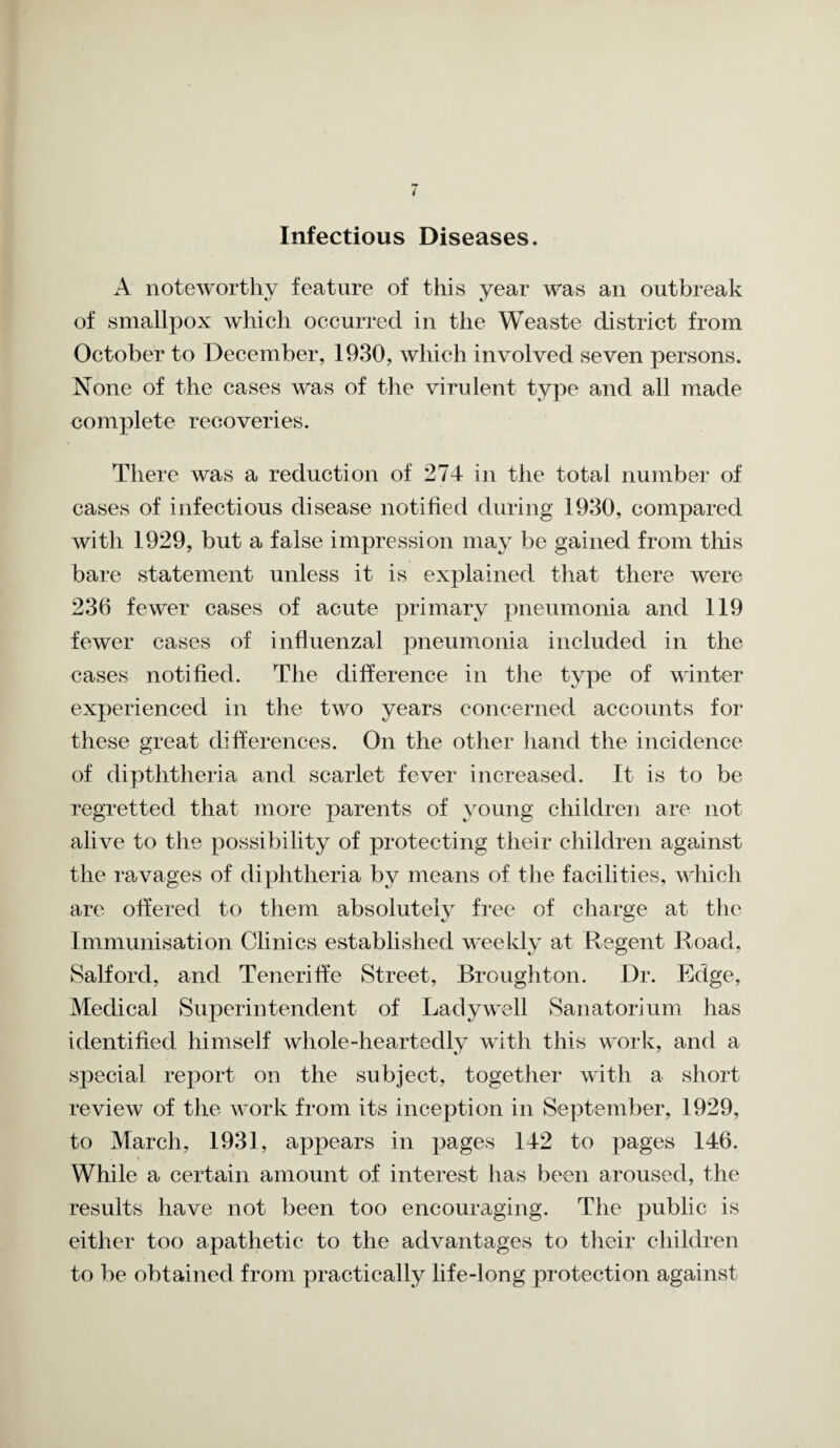 Infectious Diseases. A noteworthy feature of this year was an outbreak of smallpox which occurred in the Weaste district from October to December, 1930, which involved seven persons. None of the cases was of the virulent type and all made complete recoveries. There was a reduction of 274 in the total number of cases of infectious disease notified during 1930, compared with 1929, but a false impression may be gained from this bare statement unless it is explained that there were 236 fewer cases of acute primary pneumonia and 119 fewer cases of influenzal pneumonia included in the cases notified. The difference in the type of winter experienced in the two years concerned accounts for these great differences. On the other hand the incidence of dipththeria and scarlet fevei* increased. It is to be regretted that more parents of young childrei] are not alive to the possibility of protecting their children against the ravages of diphtheria by means of the facilities, which free of charge at the Immunisation Clinics established weekly at Regent Road, Salford, and Teneriffe Street, Broughton. Dr. Edge, Medical Superintendent of Lady well Sanatorium has identified himself whole-heartedly with this work, and a special report on the subject, together with a short review of the work from its inception in September, 1929, While a certain amount of interest has been aroused, the results have not been too encouraging. The public is either too apathetic to the advantages to their children to be obtained from practically life-long protection against are offered to them absolutely