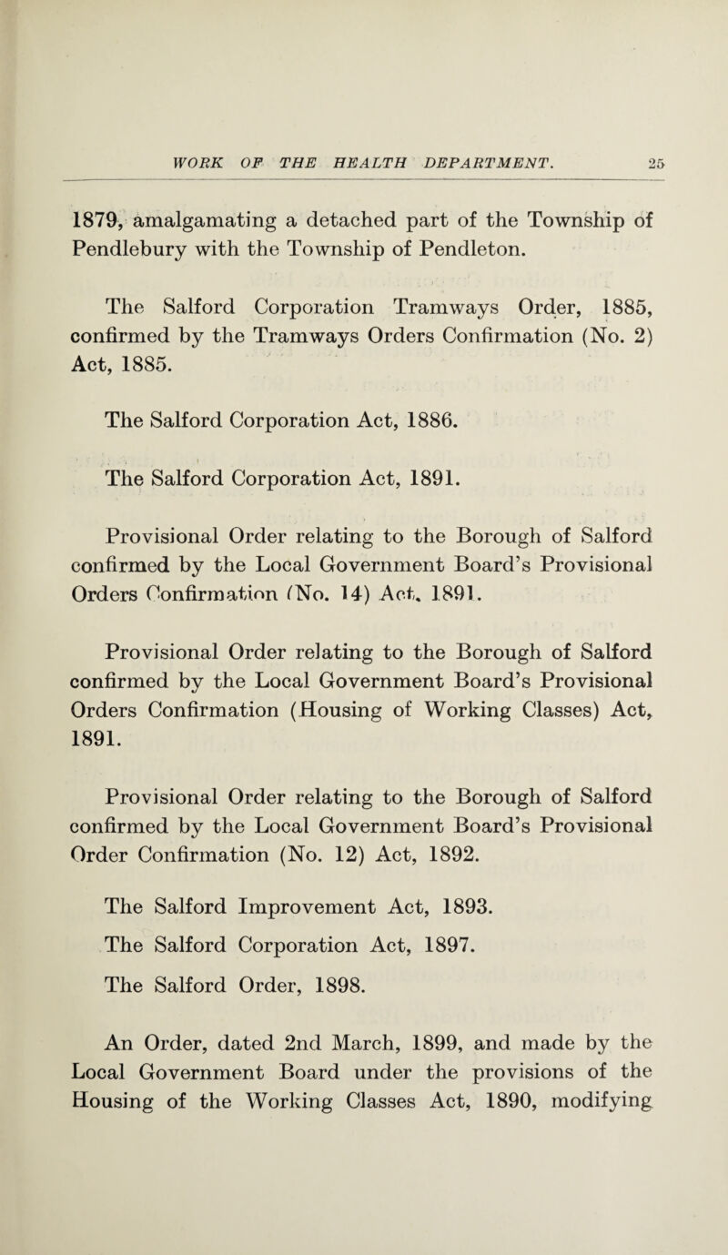 1879, amalgamating a detached part of the Township of Pendlebury with the Township of Pendleton. The Salford Corporation Tramways Order, 1885, confirmed by the Tramways Orders Confirmation (No. 2) Act, 1885. The Salford Corporation Act, 1886. The Salford Corporation Act, 1891. Provisional Order relating to the Borough of Salford confirmed by the Local Government Board’s Provisional Orders Confirmation ^No. 14) Act, 1891. Provisional Order relating to the Borough of Salford confirmed by the Local Government Board’s Provisional Orders Confirmation (Housing of Working Classes) Act, 1891. Provisional Order relating to the Borough of Salford confirmed by the Local Government Board’s Provisional Order Confirmation (No. 12) Act, 1892. The Salford Improvement Act, 1893. The Salford Corporation Act, 1897. The Salford Order, 1898. An Order, dated 2nd March, 1899, and made by the Local Government Board under the provisions of the Housing of the Working Classes Act, 1890, modifying