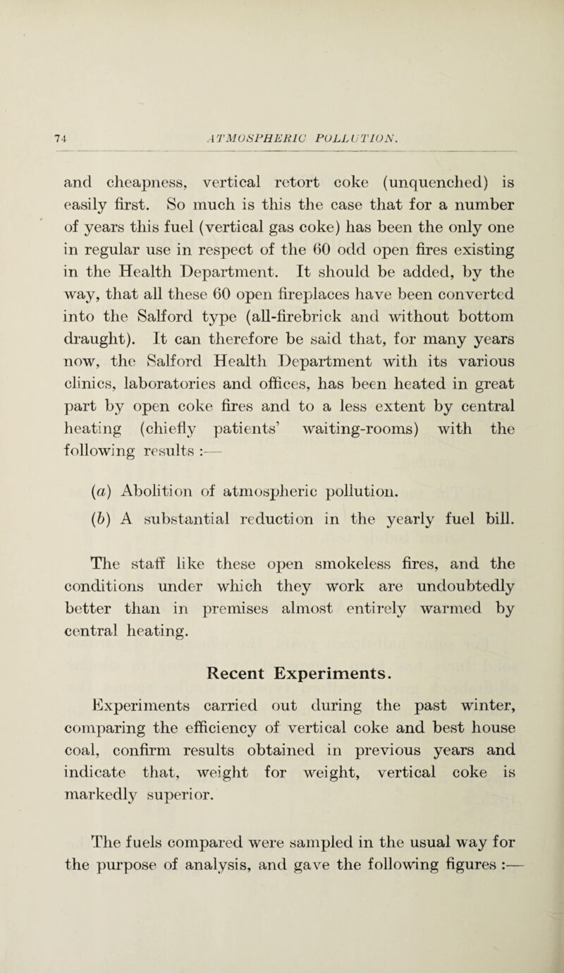 and cheapness, vertical retort coke (unquenched) is easily first. So much is this the case that for a number of years this fuel (vertical gas coke) has been the only one in regular use in respect of the (50 odd open fires existing in the Health Department. It should be added, by the way, that all these 60 open fireplaces have been converted into the Salford type (all-firebrick and without bottom draught). It can therefore be said that, for many years now, the Salford Health Department with its various clinics, laboratories and offices, has been heated in great part by open coke fires and to a less extent by central heating (chiefly patients’ waiting-rooms) with the following results :— (a) Abolition of atmospheric pollution. (b) A substantial reduction in the yearly fuel bill. The staff like these open smokeless fires, and the conditions under which they work are undoubtedly better than in premises almost entirely warmed by central heating. Recent Experiments. Experiments carried out during the past winter, comparing the efficiency of vertical coke and best house coal, confirm results obtained in previous years and indicate that, weight for weight, vertical coke is markedly superior. The fuels compared were sampled in the usual way for the purpose of analysis, and gave the following figures