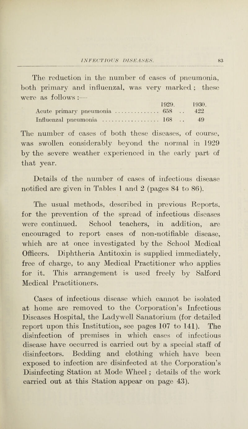 The reduction in the number of cases of pneumonia, both primary and influenzal, was very marked ; these were as follows - 1929. 1930. Acute primary pneumonia . 658 . . 422 Influenzal pneumonia . 168 . . 49 The number of cases of both these diseases, of course, was swollen considerably beyond the normal in 1929 by the severe weather experienced in the early part of that year. Details of the number of cases of infectious disease notified are given in Tables 1 and 2 (pages 84 to 86). The usual methods, described in previous Reports, for the prevention of the spread of infectious diseases were continued. School teachers, in addition, are encouraged to report cases of non-notifiable disease, which are at once investigated by the School Medical Officers. Diphtheria Antitoxin is supplied immediately, free of charge, to any Medical Practitioner who applies for it. This arrangement is used freely by SaKord Medical Practitioners. Cases of infectious disease which cannot be isolated at home are removed to the Corporation’s Infectious Diseases Hospital, the Ladywell Sanatorium (for detailed report upon this Institution, see pages 107 to I4I). The disinfection of premises in which cases of infectious disease have occurred is carried out by a special staff of disinfectors. Bedding and clothing which have been exposed to infection are disinfected at the Corporation’s Disinfecting Station at Mode Wheel; details of the work carried out at this Station appear on page 43).