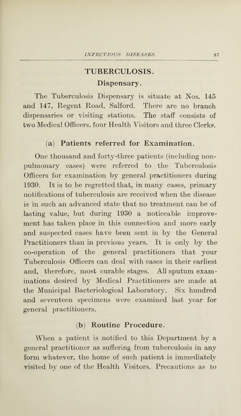 TUBERCULOSIS. Dispensary. The Tuberculosis Dispensary is situate at Nos. 145 and 147, Regent Road, Salford. There are no branch dispensaries or visiting stations. The staff consists of two Medical Officers, four Health Visitors and three Clerks. (a) Patients referred for Examination. One thousand and forty-three patients (including non- pulmonary cases) were referred to the Tuberculosis Officers for examination by general practitioners during 1930. It is to be regretted that, in many cases, primary notifications of tuberculosis are received when the disease is in such an advanced state that no treatment can be of lasting value, but during 1930 a noticeable improve¬ ment has taken place in this connection and more early and suspected cases have been sent in by the General Practitioners than in previous years. It is only by the co-operation of the general practitioners that your Tuberculosis Officers can deal with cases in their earliest and, therefore, most curable stages. All sputum exam¬ inations desired by Medieal Practitioners are made at the Municipal Bacteriological Laboratory. Six hundred and seventeen specimens were examined last year for general practitioners. (b) Routine Procedure. When a patient is notified to this Department by a general practitioner as suffering from tuberculosis in any form whatever, the home of such patient is immediately visited bv one of the Health Visitors. Precautions as to