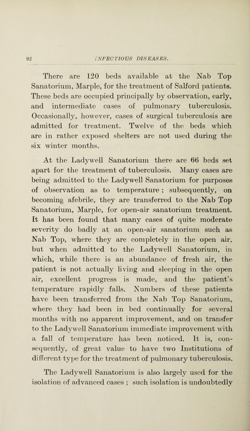 There are 120 beds available at the Nab Top Sanatorium, Marple, for the treatment of Salford patients. These beds are occupied principally by observation, early, and intermediate cases of pulmonary tuberculosis. Occasionally, however, cases of surgical tuberculosis are admitted for treatment. Twelve of the beds which are in rather exposed shelters are not used during the six winter months. At the Ladywell Sanatorium there are 66 beds set apart for the treatment of tuberculosis. Many cases are being admitted to the Ladywell Sanatorium for purposes of observation as to temperature; subsequently, on becoming afebrile, they are transferred to the Nab Top Sanatorium, Marple, for open-air sanatorium treatment. It has been found that many cases of quite moderate severity do badly at an open-air sanatorium such as Nab Top, where they are completely in the open air, but when admitted to the Ladywell Sanatorium, in which, while there is an abundance of fresh air, the patient is not actually living and sleeping in the open air, excellent progress is made, and the patient’s temperature rapidl}^ fails. Numbers of these patients have been transferred from the Nab Top Sanatorium, where they had been in bed continually for several months with no apparent improvement, and on transfer to the Ladywell Sanatorium immediate improvement with a fall of temperature has been noticed. It is, con¬ sequently, of great value to have two Institutions of different type for the treatment of pulmonary tuberculosis. The Ladywell Sanatorium is also largely used for the isolation of advanced cases ; such isolation is undoubtedly