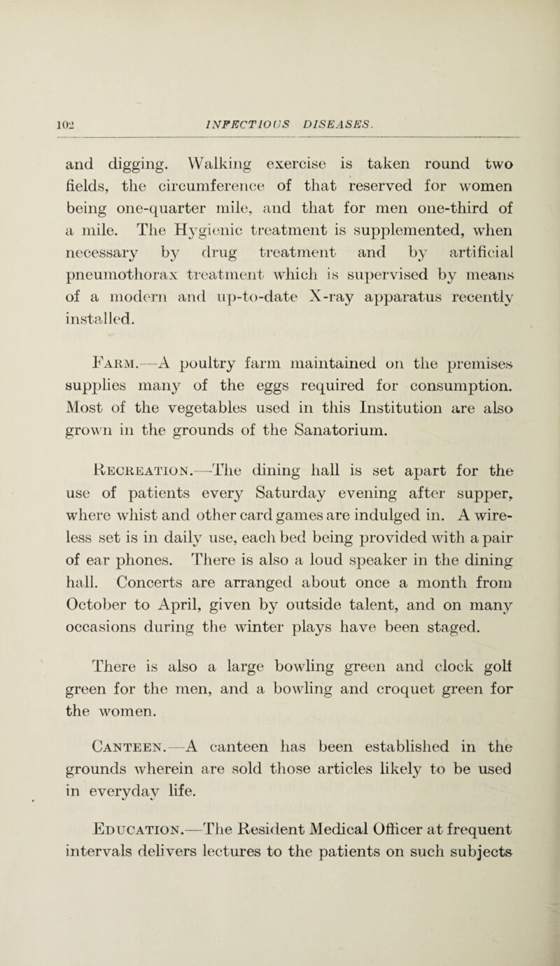 and digging. Walking exercise is taken round two fields, the circumference of that reserved for women being one-quarter mile, and that for men one-third of a mile. The Hygienic treatment is supplemented, when necessary by drug treatment and by artificial pneumothorax treatment which is supervised by means of a modern and ii])-to-date X-ray apparatus recently installed. Farm.—A jjoultry farm maintained on the premises supplies many of the eggs required for consumption. Most of the vegetables used in this Institution are also grov 11 in the grounds of the Sanatorium. Recreation.—The dining hall is set apart for the use of patients every Saturday evening after supper^ where whist and other card games are indulged in. A wire¬ less set is in daily use, each bed being provided with a pair of ear phones. There is also a loud speaker in the dining hall. Concerts are arranged about once a month from October to April, given by outside talent, and on many occasions during the winter plays have been staged. There is also a large bowling green and clock golf green for the men, and a bowling and croquet green for the women. Canteen. - A canteen has been established in the grounds wherein are sold those articles likely to be used in everyday life. Education.—The Resident Medical Officer at frequent intervals delivers lectures to the patients on such subjects