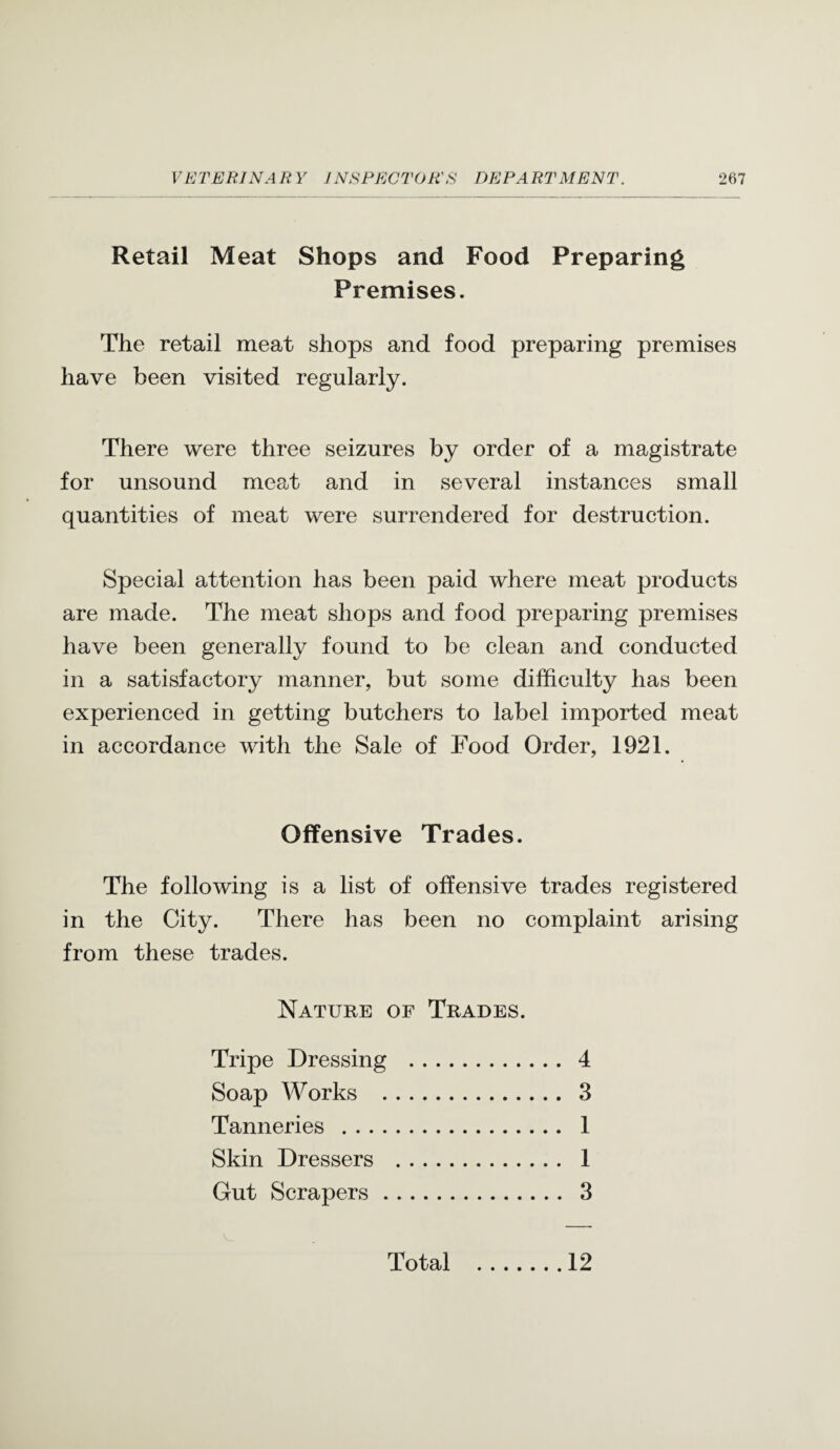 Retail Meat Shops and Food Preparing Premises. The retail meat shops and food preparing premises have been visited regularly. There were three seizures by order of a magistrate for unsound meat and in several instances small quantities of meat were surrendered for destruction. Special attention has been paid where meat products are made. The meat shops and food preparing premises have been generally found to be clean and conducted in a satisfactory manner, but some difficulty has been experienced in getting butchers to label imported meat in accordance with the Sale of Food Order, 1921. Offensive Trades. The following is a list of offensive trades registered in the City. There has been no complaint arising from these trades. Nature of Trades. Tripe Dressing . 4 Soap Works . 3 Tanneries . 1 Skin Dressers . 1 Gut Scrapers. 3 Total 12