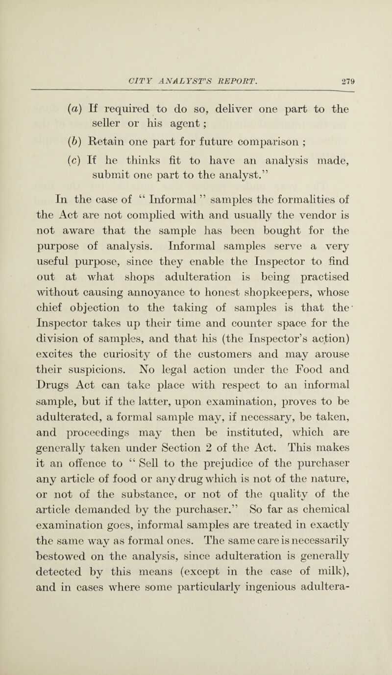 {a) If required to do so, deliver one part to the seller or his agent; {h) Retain one part for future comparison ; (c) If he thinks fit to have an analysis made, submit one part to the analyst.” In the case of ‘‘ Informal ” samples the formalities of the Act are not complied with and usually the vendor is not aware that the sample has been bought for the purpose of analysis. Informal samples serve a very useful purpose, since they enable the Inspector to find out at wJiat shops adulteration is being practised without causing annoyance to honest shopkeepers, whose chief objection to the taking of samples is that the* Inspector takes up their time and counter space for the division of samples, and that his (the Inspector’s aqtion) excites the curiosity of the customers and may arouse their suspicions. No legal action under the Food and Drugs Act can take place with respect to an informal sample, but if the latter, upon examination, proves to be adulterated, a formal sample may, if necessary, be taken, and proceedings may then be instituted, which are generally taken under Section 2 of the Act. This makes it an offence to “ Sell to the prejudice of the purchaser any article of food or any drug which is not of the nature, or not of the substance, or not of the quality of the article demanded by the purchaser.” So far as chemical examination goes, informal samples are treated in exactly the same way as formal ones. The same care is necessarily bestowed on the analysis, since adulteration is generally detected by this means (except in the case of milk), and in cases where some particularly ingenious adultera-