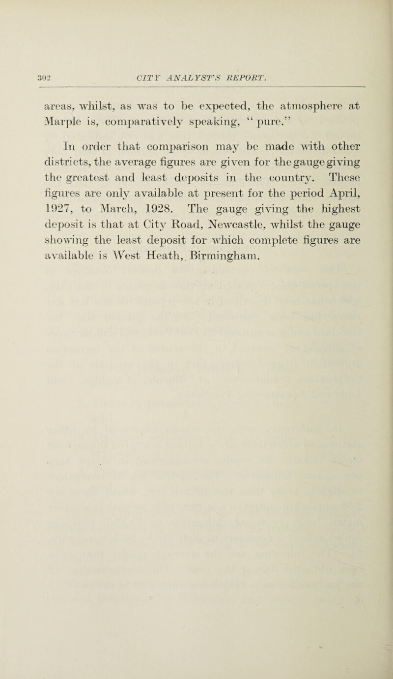 areas, wliilst, as was to be expected, the atmosphere at Marple is, comparatively speaking, “ pure.” In order that comparison may be made Avith other districts, the average figures are given for the gauge giving the greatest and least deposits in the countr}^. These figures are only available at present for the period April, 1927, to March, 1928. The gauge giving the highest deposit is tliat at City Road, Newcastle, Avhilst the gauge shoAving the least deposit for aa-McIi com]ilete figures are a\'ailable is ^VTst Heath, . Birmingham.