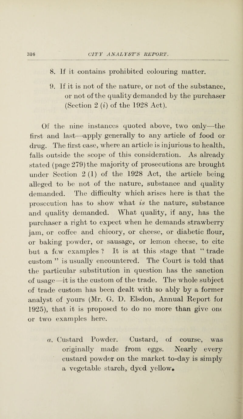 8. ]f it contains prohibited colouring matter. 9. If it is not of the nature, or not of the substance, or not of the quality demanded by the purchaser (Section 2 {i) of the 1928 Act). Of the nine instances quoted above, two only—the first and last—-apply generally to any article of food or drug. The first case, where an article is injurious to health, falls outside the scope of this consideration. As already stated (page 279) the majority of prosecutions are brought under Section 2 (1) of the 1928 Act, the article being alleged to be not of the nature, substance and quality demanded. The difficulty which arises here is that the prosecution has to show what is the nature, substance and quality demanded. What quality, if any, has the purchaser a right to expect when he demands strawberry jam, or coffee and chicory, or cheese, or diabetic flour, or baking powder, or sausage, or lemon cheese, to cite but a few examples ? It is at this stage that “ trade custom ” is usually encountered. The Court is told that the particular substitution in question has the sanction of usage—it is the custom of the trade. The whole subject of trade custom has been dealt with so ably by a former analyst of yours (Mr. G. D. Elsdon, Annual Report foi 1925), that it is proposed to do no more than give om or two examples here. a, (Justard Powder. Custard, of course, was originally made from eggs. Nearly every custard powder on the market to-day is simply a vegetable starch, dyed yellow®