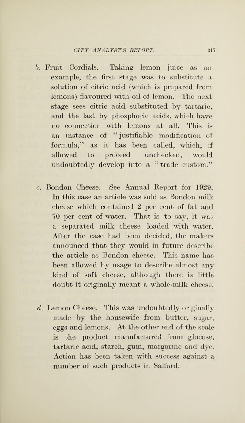 b. Fruit Cordials. Taking lemon juice as an example, the first stage was to substitute a solution of citric acid (which is prepared frotn lemons) flavoured with oil of lemon. The next stage sees citric acid substituted by tartaric, and the last by phosphoric acids, whicli have no connection with lemons at all. This is an instance of “ justifiable modification of formula,” as it has been called, which, if allowed to proceed unchecked, would undoubtedly develop into a “ trade custom.” c. Bondon Cheese. See Annual Report for 1929. In this case an article was sold as Bondon milk cheese which contained 2 per cent of fat and 70 per cent of water. That is to say, it was a separated milk cheese loaded with water. After the case had been decided, the makers announced that they would in future describe the article as Bondon cheese. This name has been allowed by usage to describe almost any kind of soft cheese, although there is little doubt it originally meant a whole-milk cheese. d. Lemon Cheese. This was undoubtedly originally made by the housewife from butter, sugar, eggs and lemons. At the other end of the scale is the product manufactured from glucose, tartaric acid, starch, gum, margarine and dye. Action has been taken with success against a number of such products in Salford.