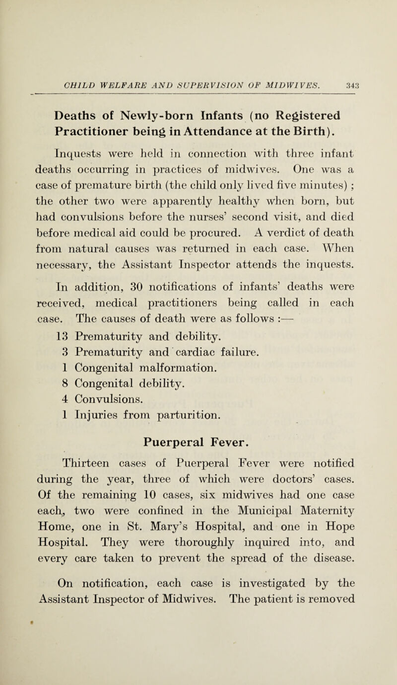 Deaths of Newly-born Infants (no Registered Practitioner being in Attendance at the Birth). Inquests were held in connection with three infant deaths occurring in practices of midwives. One was a case of premature birth (the child only lived five minutes) ; the other two were apparently healthy when born, but had convulsions before the nurses’ second visit, and died before medical aid could be procured. A verdict of death from natural causes was returned in each case. When necessary, the Assistant Inspector attends the inquests. In addition, 30 notifications of infants’ deaths were received, medical practitioners being called in each case. The causes of death were as follows :— 13 Prematurity and debility. 3 Prematurity and cardiac failure. I Congenital malformation. 8 Congenital debility. 4 Convulsions. 1 Injuries from parturition. Puerperal Fever. Thirteen cases of Puerperal Fever were notified during the year, three of which were doctors’ cases. Of the remaining 10 cases, six midwives had one case each,, two were confined in the Municipal Maternity Home, one in St. Mary’s Hospital, and one in Hope Hospital. They were thoroughly inquired into, and every care taken to prevent the spread of the disease. On notification, each case is investigated by the Assistant Inspector of Midwives. The patient is removed