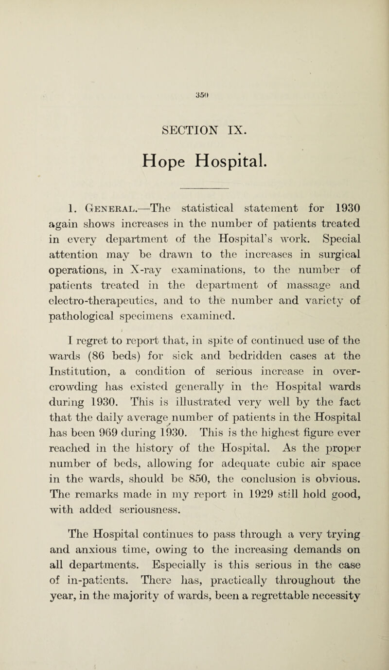 SECTION IX. Hope Hospital. I. General.—The statistical statement for 1930 again shows increases in the number of patients treated in every department of the Hospital’s work. Special attention may be drawn to the increases in surgical operations, in X-ray examinations, to the number of patients treated in the department of massage and electro therapeutics, and to the number and variety of pathological specimens examined. I I regret to report that, in spite of continued use of the wards (86 beds) for sick and bedridden cases at the Institution, a condition of serious increase in over¬ crowding has existed generally in the Hospital wards during 1930. This is illustrated very well by the fact that the daily average number of patients in the Hospital has been 969 during 1930. This is the highest figure ever reached in the history of the Hospital. As the proper number of beds, allowing for adequate cubic air space in the wards, should be 850, the conclusion is obvious. The remarks made in my report in 1929 still hold good, with added seriousness. The Hospital continues to pass through a very trying and anxious time, owing to the increasing demands on all departments. Especially is this serious in the case of in-patients. There has, practically throughout the year, in the majority of wards, been a regrettable necessity