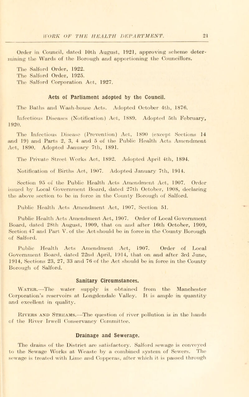 Order in Council, dated 10th August, 1921, approving scheme deter¬ mining tlie Wards of the Borough and apportioning the Councillors. The Salford Order, 1922. The Salford Order, 1925. The Salford Corporation Act, 1927. Acts of Parliament adopted by the Council. The Baths and Wash-house Acts. Adopted October 4th, 1870. Infectious Diseases (Notification) Act, 1889. Adopted 5th February, 1920. The Infectious Disease (Prevention) Act, 1890 (except Sections 14 and 19) and Parts 2, 3, 4 and 5 of the Public Health Acts Amendment Act, 1890. Adopted January 7th, 1891. The Private Street Works Act, 1892. Adopted April 4th, 1894. Notification of Births Act, 1907. Adopted January 7th, 1914. Section 95 of the Public Health Acts Amendment Act, 1907. Order issued by Local Government Board, dated 27th October, 1908, declaring the above section to be in force in the Coimty Borough of Salford. Public Health Acts Amendment Act, 1907, Section 51. Public Health Acts Amendment Act, 1907. Order of Local Government Board, dated 28th August, 1909, that on and after 16th October, 1909, Section 47 and Part V. of the Act should be in force in the County Borough of Salford. Public Health Acts Amendment Act, 1907. Order of Local Government Board, dated 22nd April, 1914, that on and after 3rd June, 1914, Sections 23, 27, 33 and 76 of the Act should be in force in the County Borough of Salford. Sanitary Circumstances. Water.—The water supply is obtained from the Manchester Corporation’s reservoirs at Longdendale Yralley. It is ample in quantity and excellent in quality. Rivers and Streams.—The question of river pollution is in the hands of the River Irwell Conservancy Committee. Drainage and Sewerage. The drains of the District are satisfactory. Salford sewage is conveyed to the Sewage Works at Weaste by a combined system of Sewers. The sewage is treated with Lime and Copperas, after which it is passed through