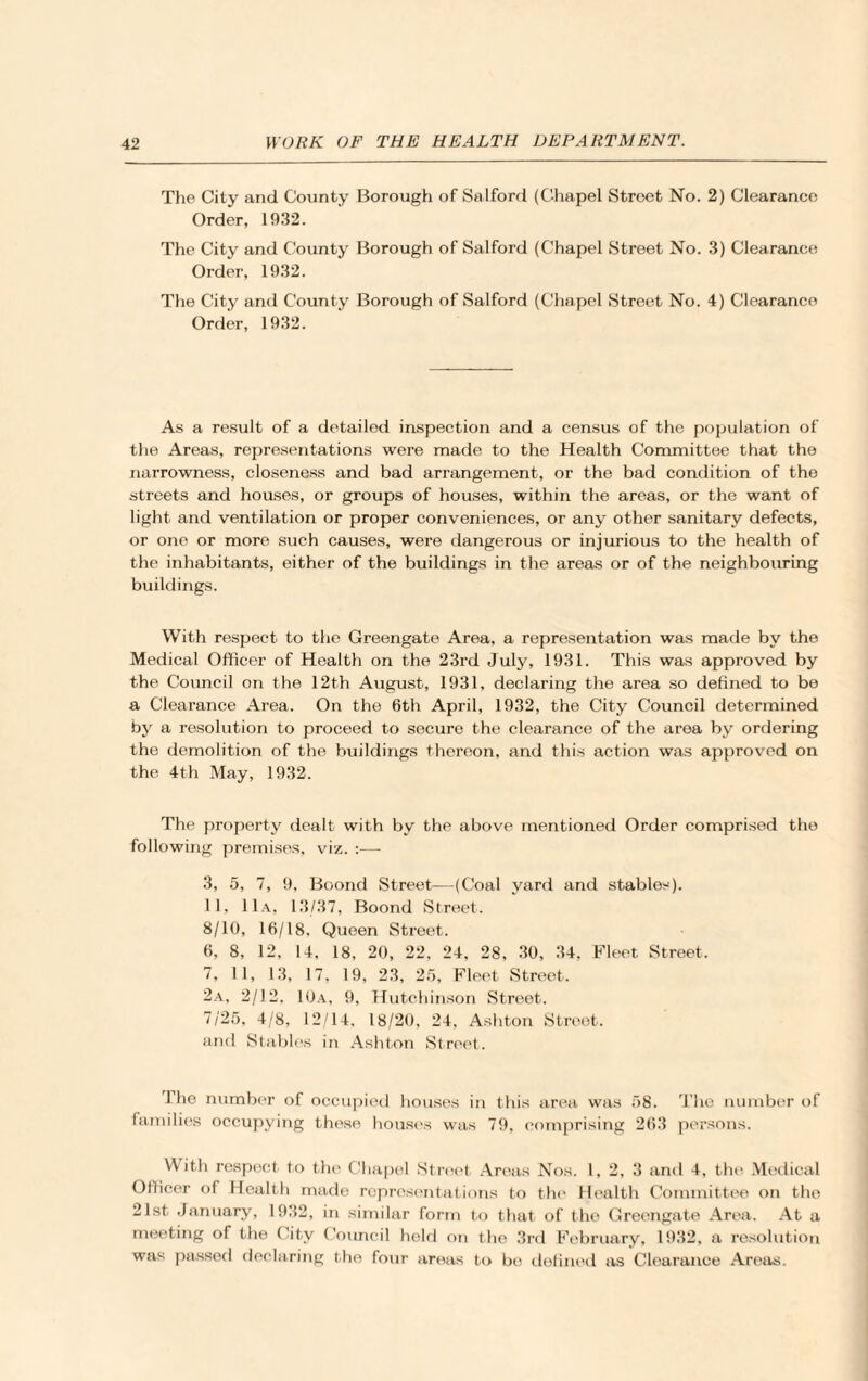 The City and County Borough of Salford (Chapel Street No. 2) Clearance Order, 1932. The City and County Borough of Salford (Chapel Street No. 3) Clearance Order, 1932. The City and County Borough of Salford (Chapel Street No. 4) Clearance Order, 1932. As a result of a detailed inspection and a census of the population of the Areas, representations were made to the Health Committee that the narrowness, closeness and bad arrangement, or the bad condition of the streets and houses, or groups of houses, within the areas, or the want of light and ventilation or proper conveniences, or any other sanitary defects, or one or more such causes, were dangerous or injurious to the health of the inhabitants, either of the buildings in the areas or of the neighbouring buildings. With respect to the Greengate Area, a representation was made by the Medical Officer of Health on the 23rd July, 1931. This was approved by the Council on the 12th August, 1931, declaring the area so defined to be a Clearance Area. On the 6th April, 1932, the City Council determined by a resolution to proceed to secure the clearance of the area by ordering the demolition of the buildings thereon, and this action was approved on the 4th May, 1932. The property dealt with by the above mentioned Order comprised the following premises, viz. :— 3, 5, 7, 9, Boond Street—(Coal yard and stables). 11, 11a, 13/37, Boond Street. 8/10, 16/18, Queen Street. 6, 8, 12, 14, 18, 20, 22, 24, 28, 30, 34, Fleet Street. 7, 11, 13, 17, 19, 23, 25, Fleet Street. 2a, 2/12, 10a, 9, Hutchinson Street. 7/25, 4/8, 12/14, 18/20, 24, Ashton Street. and Stables in Ashton Street. The number of occupied houses in this area was 58. The number of families occupying these houses was 79, comprising 263 persons. With respect to the Chapel Street Areas Nos. 1, 2, 3 and 4, the Medical Officer of Health made representations to the Health Committee on the 21st January, 1932, in similar form to that of the Greengate Area. At a meeting of the City Council held on the 3rd February, 1932, a resolution was passed declaring the four areas to be defined as Clearance Areas.