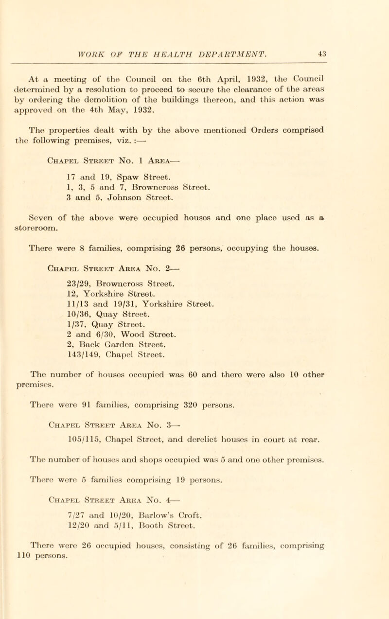 At a meeting of the Council on the 6th April, 1932, the Council determined by a resolution to proceed to secure the clearance of the areas by ordering the demolition of the buildings thereon, and this action was approved on the 4th May, 1932. The properties dealt with by the above mentioned Orders comprised the following premises, viz. :— Chapel Street No. 1 Area— 17 and 19, Spaw Street. 1, 3, 5 and 7, Browncross Street. 3 and 5, Johnson Street. Seven of the above were occupied houses and one place used as a storeroom. There were 8 families, comprising 26 persons, occupying the houses. Chapel Street Area No. 2— 23/29, Browncross Street. 12, Yorkshire Street. 11/13 and 19/31, Yorkshire Street. 10/36, Quay Street. 1/37, Quay Street. 2 and 6/30, Wood Street. 2, Back Garden Street. 143/149, Chapel Street. The number of houses occupied was 60 and there were also 10 other premises. There were 91 families, comprising 320 persons. Chapel Street Area No. 3—- 105/115, Chapel Street, and derelict houses in court at rear. The number of houses and shops occupied was 5 and ono other premises. There were 5 families comprising 19 persons. Chapel Street Area No. 4— 7/27 and 10/20, Barlow’s Croft. 12/20 and 5/11, Booth Street. There were 26 occupied houses, consisting of 26 families, comprising 110 persons.