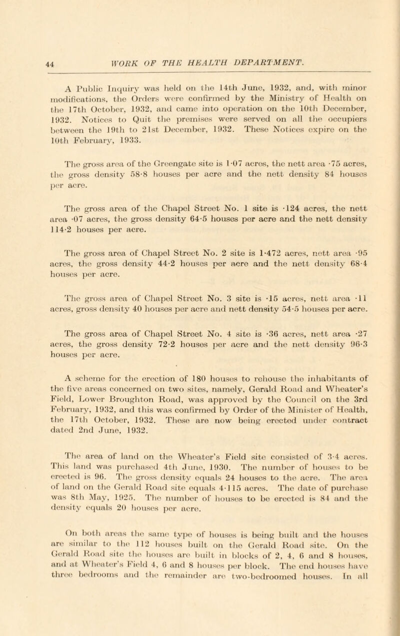 A Public Inquiry was held on the 14th June, 1932, and, with minor modifications, the Orders were confirmed by the Ministry of Health on the 17th October, 1932, and came into operation on the 10th December, 1932. Notices to Quit the premises were served on all the occupiers between the 19th to 21st December, 1932. These Notices expire on the 10th February, 1933. The gross area of the Greengate site is 1-07 acres, the nett area -75 acres, the gross density 58-8 houses per acre and the nett density 84 houses per acre. The gross area of the Chapel Street No. 1 site is -124 acres, the nett area -07 acres, the gross density 64-5 houses per acre and the nett density 114-2 houses per acre. The gross area of Chapel Street No. 2 site is 1-472 acres, nett area -95 acres, the gross density 44-2 houses per acre and the nett density 68-4 houses per acre. The gross area of Chapel Street No. 3 site is -15 acres, nett area -11 acres, gross density 40 houses per acre and nett density 54-5 houses per acre. The gross area of Chapel Street No. 4 site is -36 acres, nett area -27 acres, the gross density 72-2 houses per acre and the nett density 96-3 houses per acre. A scheme for the erection of 180 houses to rehouse the inhabitants of the five areas concerned on two sites, namely, Gerald Road and Wheater’s Field, Lower Broughton Road, was approved by the Council on the 3rd February, 1932, and this was confirmed by Order of the Minister of Health, the 17th October, 1932. These are now being erected under contract dated 2nd June, 1932. The area of land on the Wheater’s Field site consisted of 3-4 acres. This land was purchased 4th June, 1930. The number of houses to be erected is 96. The gross density equals 24 houses to the acre. The area ol land on the Gerald Road site equals 4-115 acres. The date of purchase was 8th May, 1925. The number of houses to be erected is 84 and the density equals 20 houses per acre. On both areas the same type of houses is being built and the houses are similar to the 112 houses built on the Gerald Road site. On the Gerald Road site the houses are built in blocks of 2, 4, 6 and 8 houses, and at Wheater s I ield 4, 6 and 8 houses per block. The end houses have three bedrooms and the remainder are two-bedroomed houses. In all