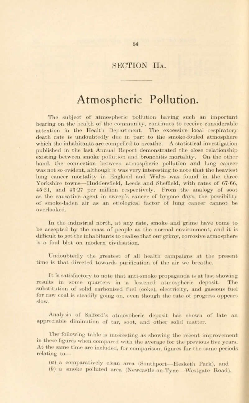 SECTION IIa. Atmospheric Pollution. The subject of atmospheric pollution having such an important bearing on the health of the community, continues to receive considerable attention in the Health Department. The excessive local respiratory death rate is undoubtedly due in part to the smoke-fouled atmosphere which the inhabitants are compelled to oreathe. A statistical investigation published in the last Annual Report demonstrated the close relationship existing between smoke pollution and bronchitis mortality. On the other hand, the connection between atmospheric pollution and lung cancer was not so evident, although it was very interesting to note that the heaviest lung cancer mortality in England and Wales was found in the three Yorkshire towns—Huddersfield, Leeds and Sheffield, with rates of 67-66, 45-21, anti 43-27 per million respectively. From the analogy of soot as the causative agent in sweep's cancer of bygone days, the possibility of smoke-laden air as an etiological factor of lung cancer cannot be overlooked. In the industrial north, at any rate, smoke and grime have come to be accepted by the mass of people as the normal environment, and it is difficult to get the inhabitants to realise that our grimy, corrosive atmosphere is a foul blot on modern civilisation. Undoubtedly the greatest of all health campaigns at the present time is that directed towards purification of the air we breathe. It is satisfactory to note that anti-smoke propaganda is at last showing results in some quarters in a lessened atmospheric deposit. The substitution of solid carbonised fuel (coke), electricity, and gaseous fuel for raw coal is steadily going on, even though the rate of progress appears slow. Analysis of Salford’s atmospheric deposit has shown of late an appreciable diminution of tar, soot, and other solid matter. the following table is interesting as showing flu- recent improvement in these figures when compared with the average for the previous five years. At the same time are included, for comparison, figures for the same periods relating to— (a) a comparatively clean area (Southport—Hesketh Park), and (b) a smoke polluted area (Newcastle-on-Tyne—Westgate Road).