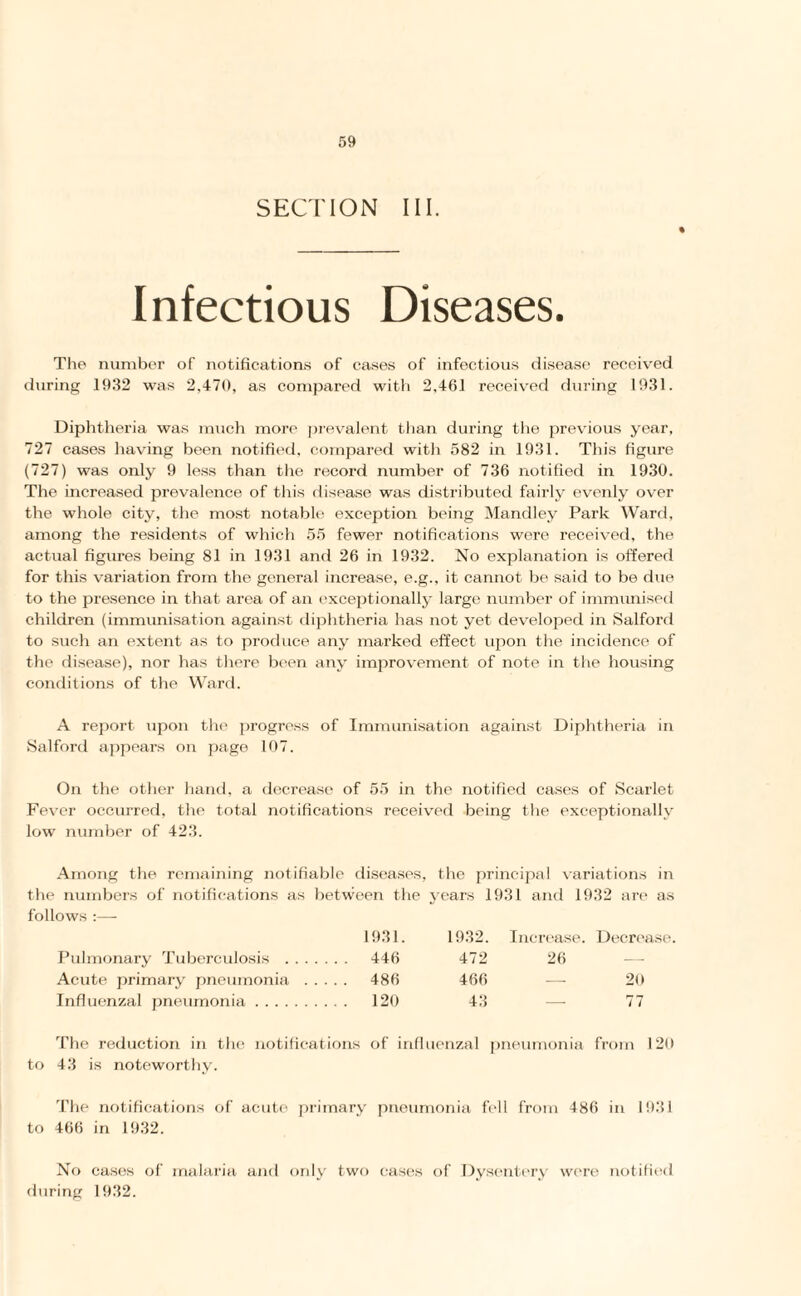 SECTION III. Infectious Diseases. The number of notifications of cases of infectious disease received during 1932 was 2,470, as compared with 2,461 received during 1931. Diphtheria was much more prevalent than during the previous year, 727 cases having been notified, compared with 582 in 1931. Tin's figure (727) was only 9 less than the record number of 736 notified in 1930. The increased prevalence of this disease was distributed fairly evenly over the whole city, the most notable exception being Mandley Park Ward, among the residents of which 55 fewer notifications were received, the actual figures being 81 in 1931 and 26 in 1932. No explanation is offered for this variation from the general increase, e.g., it cannot be said to be due to the presence in that area of an exceptionally large number of immunised children (immunisation against diphtheria has not yet developed in Salford to such an extent as to produce any marked effect upon the incidence of the disease), nor has there been any improvement of note in the housing conditions of the Ward. A report upon the progress of Immunisation against Diphtheria in Salford appears on page 107. On the other hand, a decrease of 55 in the notified cases of Scarlet Fever occurred, the total notifications received being the exceptionally low number of 423. Among the remaining notifiable diseases, the principal variations in the numbers of notifications as between the years 1931 and 1932 are as follows 1931. 1932. Increase. Decrease. Pulmonary Tuberculosis . 446 472 26 — Acute primary pneumonia . 486 466 — 20 Influenzal pneumonia. 120 43 — 77 The reduction in the notifications of influenzal pneumonia from 120 to 43 is noteworthy. The notifications of acute primary pneumonia fell from 486 in 1931 to 466 in 1932. No cases of malaria and only two cases of Dysentery were notified during 1932.