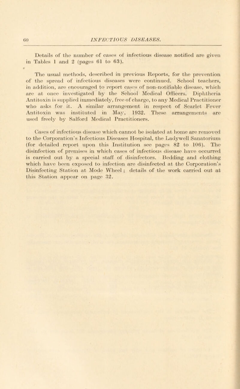 Details of the number of cases of infectious disease notified are given in Tables 1 and 2 (pages 61 to 63). The usual methods, described in previous Reports, for the prevention of the spread of infectious diseases were continued. School teachers, in addition, are encouraged to report cast's of non-notifiable disease, which are at once investigated by the School Medical Officers. Diphtheria Antitoxin is supplied immediately, free of charge, to any Medical Practitioner who asks for it. A similar arrangement in respect of Scarlet Fever Antitoxin was instituted in May, 1932. These arrangements are used freely by Salford Medical Practitioners. Cases of infectious disease which cannot be isolated at home are removed to the Corporation’s Infectious Diseases Hospital, the Ladywell Sanatorium (for detailed report upon this Institution see pages 82 to 106). The disinfection of premises in which cases of infectious disease have occurred is carried out by a special staff of disinfectors. Bedding and clothing which have been exposed to infection are disinfected at the Corporation’s Disinfecting Station at Mode Wheel ; details of the work carried out at this Station appear on page 32.
