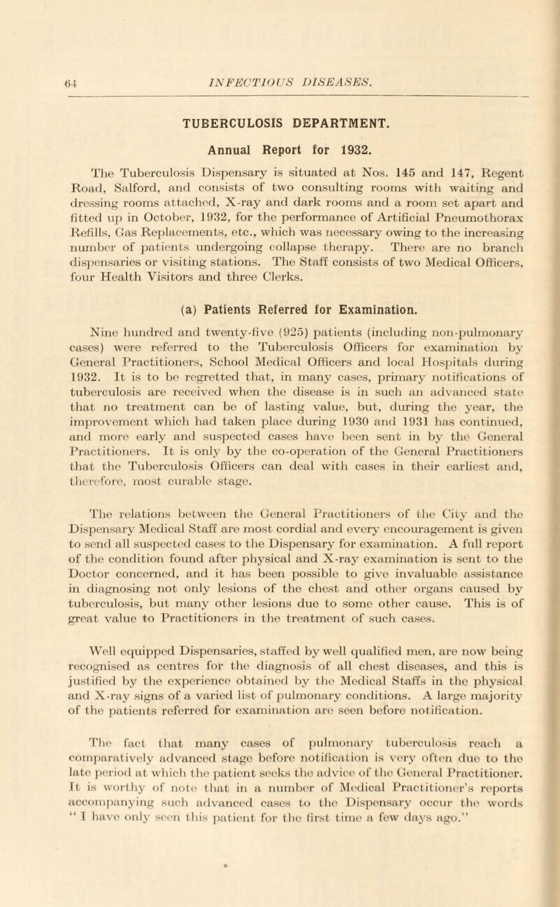 TUBERCULOSIS DEPARTMENT. Annual Report for 1932. The Tuberculosis Dispensary is situated at Nos. 145 and 147, Regent Road, Salford, and consists of two consulting rooms with waiting and dressing rooms attached, X-ray and dark rooms and a room set apart and fitted up in October, 1932, for the performance of Artificial Pneumothorax Refills, Gas Replacements, etc., which was necessary owing to the increasing number of patients undergoing collapse therapy. There are no branch dispensaries or visiting stations. The Staff consists of two Medical Officers, four Health Visitors and three Clerks. (a) Patients Referred for Examination. Nine hundred and twenty-five (925) patients (including non-pulmonary cases) were referred to the Tuberculosis Officers for examination by General Practitioners, School Medical Officers and local Hospitals during 1932. It is to be regretted that, in many cases, primary notifications of tuberculosis are received when the disease is in such an advanced state that no treatment can be of lasting value, but, during the year, the improvement which had taken place during 1930 and 1931 has continued, and more early and suspected cases have been sent in by the General Practitioners. It is only by the co-operation of the General Practitioners that the Tuberculosis Officers can deal with cases in their earliest and, therefore, most curable stage. The relations between the General Practitioners of the City and the Dispensary Medical Staff are most cordial and every encouragement is given to send all suspected cases to the Dispensary for examination. A full report of the condition found after physical and X-ray examination is sent to the Doctor concerned, and it has been possible to give invaluable assistance in diagnosing not only lesions of the chest and other organs caused by tuberculosis, but many other lesions due to some other cause. This is of great value to Practitioners in the treatment of such cases. Well equipped Dispensaries, staffed by well qualified men, are now being recognised as centres for the diagnosis of all chest diseases, and this is justified by the experience obtained by the Medical Staffs in the physical and X-ray signs of a varied list of pulmonary conditions. A large majority of the patients referred for examination are seen before notification. The fact that many cases of pulmonary tuberculosis reach a comparatively advanced stage before notification is very often duo to the late period at which the patient seeks the advice of t he General Practitionor. It is worthy of note that in a number of Medical Practitioner’s reports accompanying such advanced cases to the Dispensary occur the words
