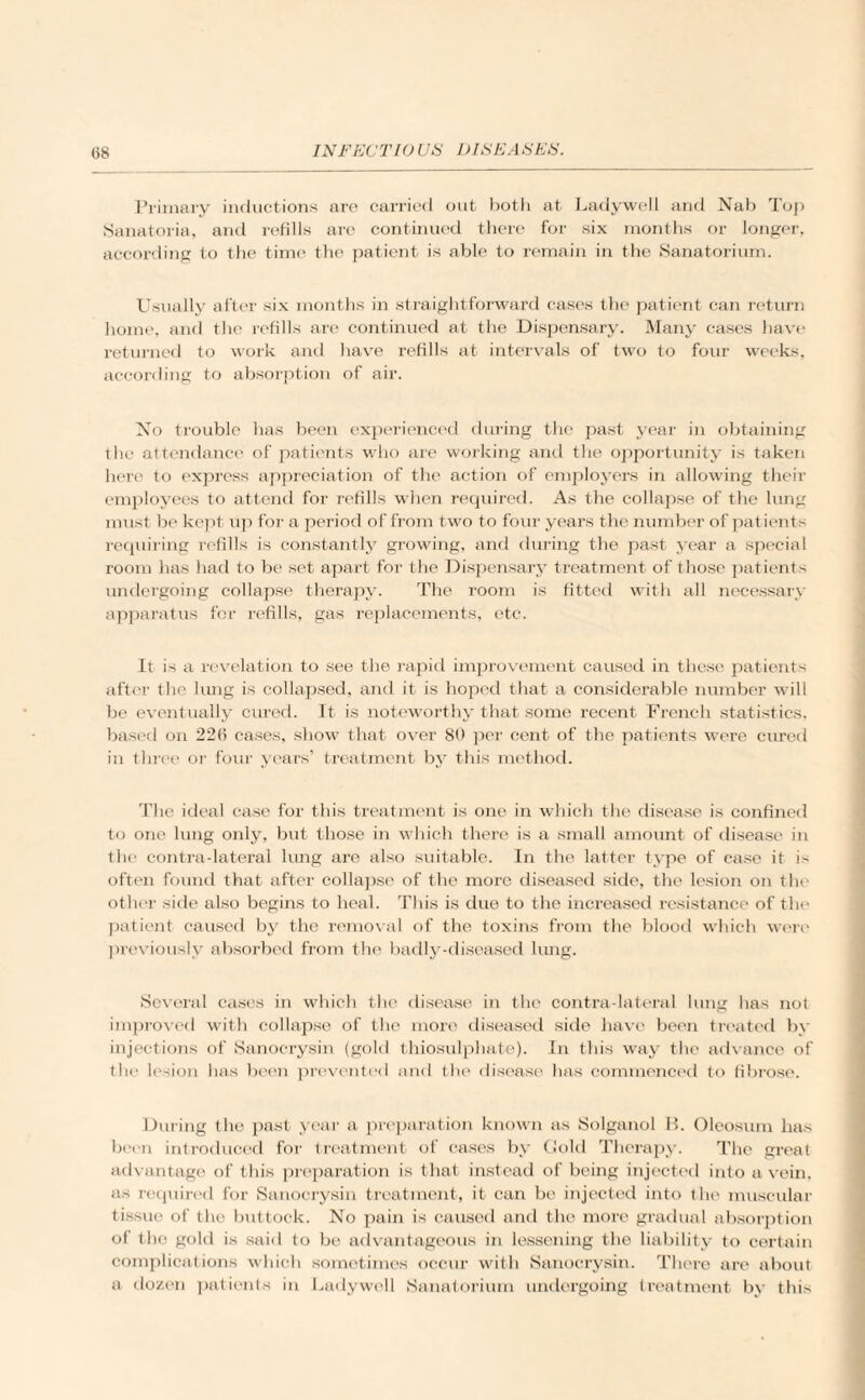 Primary inductions are carried out both at Ladywell and Nab Top Sanatoria, and refills arc continued there for six months or longer, according to the time the patient is able to remain in the Sanatorium. Usually after six months in straightforward cases the patient can return home, and the refills are continued at the Dispensary. Many cases have returned to work and have refills at intervals of two to four weeks, according to absorption of air. No trouble has been experienced during the past year in obtaining the attendance of patients who are working and the opportunity is taken here to express appreciation of the action of employers in allowing their employees to attend for refills when required. As the collapse of the lung must be kept up for a period of from two to four years the number of patients requiring refills is constantly growing, and during the past year a special room has had to be set apart for the Dispensary treatment of those patients undergoing collapse therapy. The room is fitted with all necessary apparatus for refills, gas replacements, etc. It is a revelation to see the rapid improvement caused in these patients after the lung is collapsed, and it is hoped that a considerable number will be eventually cured. It is noteworthy that some recent French statistics, based on 226 cases, show that over 80 per cent of the patients were cured in three or four years’ treatment by this method. The ideal case for this treatment is one in which the disease is confined to one lung only, but those in which there is a small amount of disease in the contra-lateral lung are also suitable. In the latter type of case it is often found that after collapse of the more diseased side, the lesion on tin' other side also begins to heal. This is due to the increased resistance of the patient caused by the removal of the toxins from the blood which were previously absorbed from the badly-diseased lung. Several cases in which the disease in the contra lateral lung has not improved with collapse of the moro diseased side have been treated by injections of Sanocrysin (gold thiosulphate). In this way the advance of the lesion lias been prevented and the disease has commenced to fibrose. During the past year a preparation known as Solganol B. Oleosum has been introduced for treatment of cases by Cold Therapy. The great advantage of this preparation is that instead of being injected into a vein, as required for Sanocrysin treatment, it can be injected into the muscular tissue of the buttock. No pain is caused and the more gradual absorption of the gold is said to be advantageous in lessening the liability to certain complications which sometimes occur with Sanocrysin. There are about a dozen patients in Ladywell Sanatorium undergoing treatment by this
