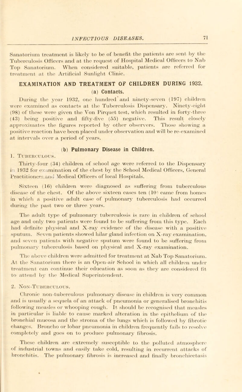 Sanatorium treatment is likely to be of benefit the patients are sent by the Tuberculosis Officers and at the request of Hospital Medical Officers to Nab Top Sanatorium. When considered suitable, patients are referred for treatment at the Artificial Sunlight Clinic. EXAMINATION AND TREATMENT OF CHILDREN DURING 1932. (a) Contacts. During the year 1932, one hundred and ninety-seven (197) children were examined as contacts at the Tuberculosis Dispensary. Ninety-eight (98) of these were given the Von Pirquet test, which resulted in forty-three (43) being positive and fifty-five (55) negative. This result closely approximates the figures reported by other observers. Those showing a positive reaction have been placed under observation and will be re-examined at intervals over a period of years. (b) Pulmonary Disease in Children. 1. Tuberculous. Thirty-four (34) children of school age were referred to the Dispensary i 1932 for ex imination of the chest by the School Medical Officers, General Practitioners_and Medical Officers of local Hospitals. Sixteen (16) children were diagnosed as suffering from tuberculous disease of the chest. Of the above sixteen cases ten (10' came from homes in which a positive adult case of pulmonary tuberculosis had occurred during the past two or three years. The adult type of pulmonary tuberculosis is rare in children of school age and only two patients were found to be suffering from this type. Each had definite physical and X-ray evidence of the disease with a positive sputum. Seven patients showed hilar gland infection on X-ray examination, and seven patients with negative sputum were found to be suffering from pulmonary tuberculosis based on physical and X-ray examination. The above children were admitted for treatment at Nab Top Sanatorium. At the Sanatorium there is an Open-air School in which all children under treatment can continue their education as soon as they are considered fit to attend by the Medical Superintendent. 2. Non-Tuberculous. Chronic non-tuberculous pulmonary disease in children is very common and is usually a sequela of an attack of pneumonia or generalised bronchitis following measles or whooping cough. It should be recognised that measles in particular is liable to cause marked alteration in the epithelium of the bronchial mucosa and the stroma of the lungs which is followed by fibrotio changes. Broncho or lobar pneumonia in children frequently fails to resolve completely and goes on to produce pulmonary fibrosis. These children are extremely susceptible to the polluted atmosphere of industrial towns and easily take cold, resulting in recurrent attacks of bronchitis. The pulmonary fibrosis is increased and finally bronchiectasis