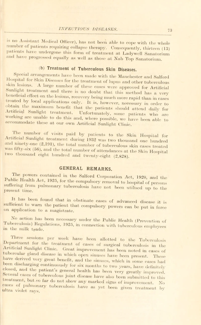 is no Assistant Medical Officer), lias not been able to cope with t lie whole number of patients requiring collapse therapy. Consequently, thirteen (13) patients have undergone this form of treatment at Ladywell Sanatorium and have progressed equally as well as those at Nab Top Sanatorium. (b) Treatment of Tuberculous Skin Diseases. .special arrangements have been made with the Manchester and Salford Hospital for Skin Diseases for the treatment of lupus and other tuberculous s-in ( Mons. A large number of these cases were approved for Artificial Sunlight treatment and there is no doubt that this method has a very 5™ ('.ia, el!°Ct .on th® lesions, recovery being much more rapid than in cases 1 eated by local applications only. It is, however, necessary in order to obtain the maximum benefit that the patients should attend daily for Artificial Sunlight treatment. Unfortunately, some patients who are uoi ving are unable to do this and, where possible, we have been able to accommodate these at our own Artificial Sunlight Clinic. . ]nambei’ of visits paid by patients to the Skin Hospital for Artificial Sunlight treatment during 1!>32 was two thousand one hundred and ninety-one (2,191), the total number of tuberculous skin cases treated uas fitty-six (56), and the total number of attendances at the Skin Hospital two thousand eight hundred and twenty-eight (2,828). GENERAL REMARKS. TJ ^heP°'v<?1'« contained in the Salford Corporation Act, 1920. and the U,+b [? Health Act’ 1925> for the compulsory removal to hospital of persons su enng from pulmonary tuberculosis have not been utilised up to the present time. It has been found that in obstinate cases of advanced disease it is sufficient to warn the patient that compulsory powers can be put in force on application to a magistrate. No action has been necessary under the Public Health (Prevention of Tuberculosis) Regulations, 1925, in connection with tuberculous employees m the milk trade. 'Three sessions per week have been allotted to the Tuberculosis Department for the treatment of cases of surgical tuberculosis in the Artificial bun light Clinic. Great improvement has been noted in cases of ubercular gland disease m which open sinuses have been present These have derived very great benefit, and the sinuses, which in some cases had >een discharging continuously for six months to two years, have definitely closed, and the patient’s general health has been very greatly improved, beveial cases of tuberculous joint disease have also been submitted to this treatment, but so far do not show any marked signs of improvement. No cases of pulmonary tuberculosis have as yet been given treatment bv ultra violet rays.