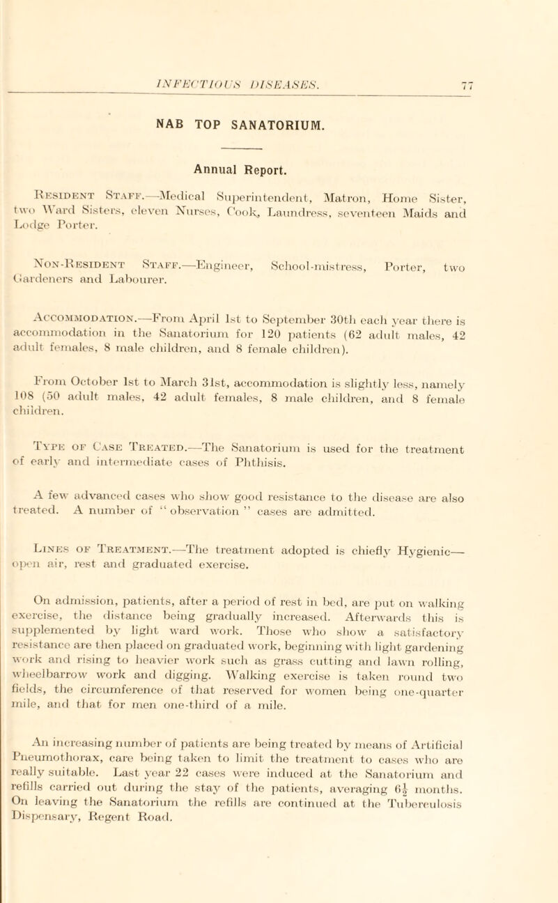 IN EEC 'T10 ('.S' DISEASES. 11 NAB TOP SANATORIUM. Annual Report. Resident Staff.—Medical Superintendent, Matron, Home Sister, two Ward Sisters, eleven Nurses, Cook, Laundress, seventeen Maids and Lodge Porter. Non-Resident .Staff.—Engineer, School-mistress, Porter, two Hardeners and Labourer. Accommodation.—From April 1st to September 30tli each year there is accommodation in the Sanatorium for 120 patients (62 adult males, 42 adult females, 8 male children, and 8 female children). From October 1st to March 31st, accommodation is slightly less, namely 108 (50 adult males, 42 adult females, 8 male children, and 8 female children. Type of Case Treated.—The Sanatorium is used for the treatment of early and intermediate cases of Phthisis. A few advanced cases who show good resistance to the disease are also treated. A number of “ observation ” cases are admitted. Lines of Treatment.—-The treatment adopted is chiefly Hygienic— open air, rest and graduated exercise. On admission, patients, after a period of rest in bed, are put on walking exercise, the distance being gradually increased. Afterwards this is supplemented by light ward work. Those who show a satisfactory resistance are then placed on graduated work, beginning with light gardening work and rising to heavier work such as grass cutting and lawn rolling, wheelbarrow work and digging. Walking exercise is taken round two fields, the circumference of that reserved for women being one-quarter mile, and that for men one-third of a mile. An increasing number of patients are being treated by means of Artificial Pneumothorax, care being taken to limit the treatment to cases who are really suitable. Last year 22 cases were induced at the Sanatorium and refills carried out during the stay of the patients, averaging 6| months. On leaving the Sanatorium the refills are continued at the Tuberculosis Dispensary, Regent Road.