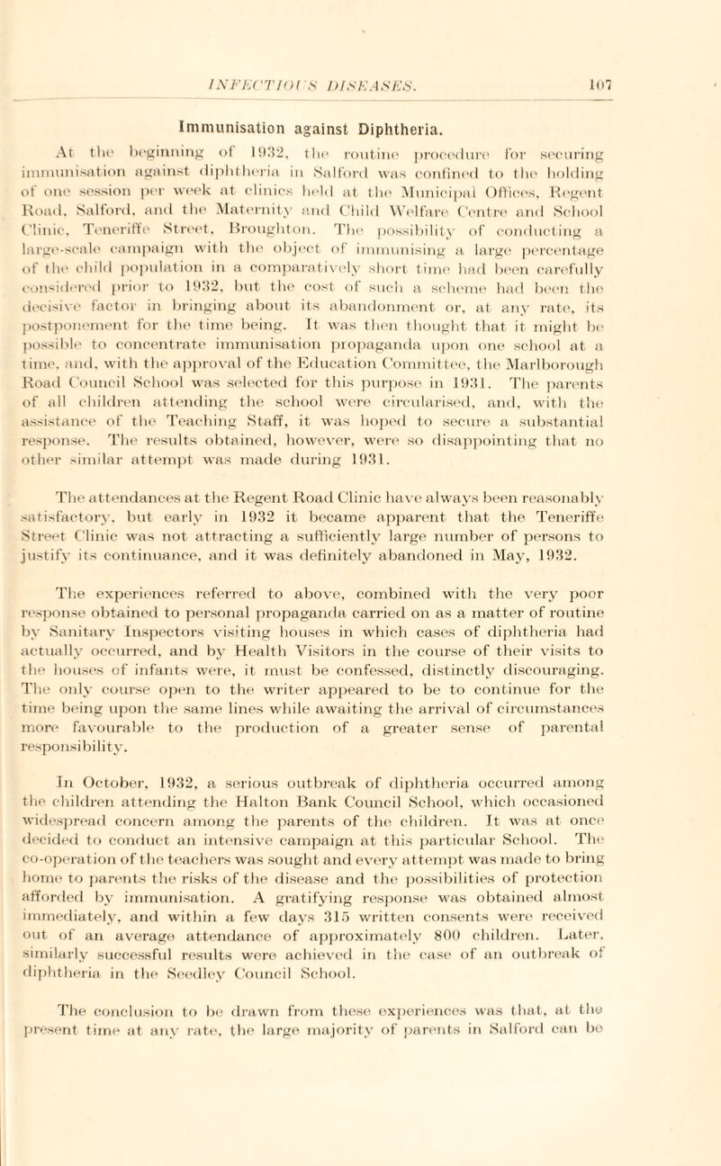 Immunisation against Diphtheria. At the beginning of 1932, the routine procedure for securing immunisation against diphtheria in Salford was confined to the holding of one session per week at clinics held at the Municipal Offices, Regent Road, Salford, and the Maternity and Child Welfare Centre and School Clinic, Teneriffe Street, Broughton. The possibility of conducting a large-scale campaign with the object of immunising a large percentage of the child population in a comparatively short time had been carefully considered prior to .1932, but the cost of such a scheme had been the decisive factor in bringing about its abandonment or, at any rate, its postponement for the time being. It was then thought that it might be possible to concentrate immunisation propaganda upon one school at a time, and, with the approval of the Education Committee, the Marlborough Road Council School was selected for this purpose in 1931. The parents of all children attending the school were circularised, and, with the assistance of the Teaching Staff, it was hoped to secure a substantial response. The results obtained, however, were so disappointing that no other similar attempt was made during 1931. The attendances at the Regent Road Clinic have always been reasonably satisfactory, but early in 1932 it became apparent that the Teneriffe Street Clinic was not attracting a sufficiently large number of persons to justify its continuance, and it was definitely abandoned in May, 1932. The experiences referred to above, combined with the very poor response obtained to personal propaganda carried on as a matter of routine by Sanitary Inspectors visiting houses in which cases of diphtheria had actually occurred, and by Health Visitors in the course of their visits to the houses of infants were, it must be confessed, distinctly discouraging. The only course open to the writer appeared to be to continue for the time being upon the same lines while awaiting the arrival of circumstances more favourable to the production of a greater sense of parental responsibility. In October, 1932, a serious outbreak of diphtheria occurred among the children attending the Halton Bank Council School, which occasioned widespread concern among the parents of the children. It was at once decided to conduct an intensive campaign at this particular School. The co-operation of the teachers was sought and every attempt was made to bring home to parents the risks of the disease and the possibilities of protection afforded by immunisation. A gratifying response was obtained almost immediately, and within a few days 315 written consents were received out of an average attendance of approximately 800 children. Later, similarly successful results were achieved in the case of an outbreak of diphtheria in the Seedley Council School. The conclusion to be drawn from these experiences was that, at the present time at any rate, the large majority of parents in Salford can bo